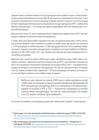 103
Кадрові комісії за результатами атестації прокурора могли ухвалити одне з таких рішень:
а) про успішне проходження атестації або б) про неуспішне проходження атестації. У разі
успішного проходження атестації прокурор за умови наявності вакансії та за його згодою
міг бути переведений Генеральним прокурором на посаду прокурора в ОГП, а керівником
обласної прокуратури — на посаду прокурора у відповідній обласній прокуратурі чи ок-
ружній прокуратурі.
Для атестації понад 11 тисяч прокурорів було створено дві кадрові комісії ОГП і ще два-
надцять кадрових комісій регіональних прокуратур.
У травні 2021 року були підбиті підсумки атестації: на центральному рівні, в ОГП, атеста-
цію успішно пройшла й була прийнята на роботу в новій структурі менше ніж половина
з 1 339 прокурорів. На обласному рівні з 3 160 прокурорів близько 1/3 не пройшли переа-
тестацію. І, нарешті, у місцевих прокуратурах не пройшли атестацію приблизно 2 200 про-
курорів із 6 700, тобто також 1/3112
. Це створило підстави для критики попередньої систе-
ми добору прокурорів.
Водночас уже станом на липень 2020 року в судах перебували понад 1 000 справ за по-
зовами колишніх працівників органів прокуратури до ОГП і регіональних прокуратур,
676 з них стосувалися поновлення прокурорів на посадах в ОГП, а 315 — поновлення про-
курорів на посадах у регіональних прокуратурах. На той час суди розглянули 34 позови,
з них 15, майже половина, були задоволені113
. Скільки прокурорів поновлено на посаді піс-
ля того або буде поновлено ще в майбутньому, не відомо.
Водночас уже станом на липень 2020 року в судах перебували понад
1 000 справ за позовами колишніх працівників органів прокуратури до
ОГП і регіональних прокуратур, 676 з них стосувалися поновлення про-
курорів на посадах в ОГП, а 315 — поновлення прокурорів на посадах
у регіональних прокуратурах. На той час суди розглянули 34 позови,
з них 15, майже половина, були задоволені
По-шосте, встановлено, що прокурори підлягають звільненню за однієї з таких підстав:
112
Правосуддя: атестація прокурорів в Україні виходить на фінішну пряму // КМЄС, 14.05.2021.
URL: https://www.euam-ukraine.eu/ua/news/opinion/justice-ukraine-s-prosecution-attestation-
process-reaches-its-final-stage/
113
Офіс генпрокурора має виплатити люстрованим близько 50 мільйонів — Венедіктова //
Укрінформ, 15.07.2020. URL: https://www.ukrinform.ua/rubric-society/3063789-ofis-genprokurora-
mae-viplatiti-lustrovanim-blizko-50-miljoniv-venediktova.html
 