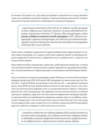 105
встановлені обставини, які є підставою для відмови в призначенні на посаду, вважався
таким, що не пройшов спеціальної перевірки, і підлягав негайному звільненню з посади із
зазначенням підстави звільнення «непроходження спеціальної перевірки».
...проголошена можливість для осіб, які не займали посаду прокурора
на день набрання цим Законом чинності, за умови відповідності ви-
могам, визначеним статтею 27 Закону «Про прокуратуру», узяти
участь у доборі на вакантні посади прокурора в ОГП, обласних про-
куратурах, окружних прокуратурах, які з’явилися після звільнення про-
курорів за власним бажанням, неуспішного проходження прокурорами
атестації або з інших підстав.
Таким чином, очевидним завданням цієї кадрової реформи було швидко вичавити із сис-
теми певних прокурорів, які, на думку членів нових кадрових комісій, не відповідали ви-
могам професійної компетентності, професійної етики та доброчесності, і замістити їхні
посади новими людьми.
Якщо порівняти роботу прокуратури, наприклад, з риболовецьким промислом, то період
атестації можна назвати сезоном сильних штормів: тривалий час прокурори більше боро-
лися за власне виживання в «буремному морі», ніж виконували свої безпосередні обов’яз-
ки.
Під час експертного опитування прокурорів у травні 2023 року на питання «Як ви оцінюєте
реформу прокуратури 2019–2021 років?» 66% прокурорів поставили оцінку від 1 до 5 ба-
лів і 34% — від 6 до 10 балів за шкалою від «1» до «10», де «10» — максимальна позитивна
оцінка. Лише 80% опитаних виявили бажання пояснити свою оцінку. Кілька з них зазна-
чили, що причиною успіху реформи стало те, що вона розпочалася «зверху» і торкнулася
фактично всіх ланок прокуратури. Але переважна частина опитаних вказала на причини
неуспішності реформи, серед яких такі: багатомісячне відволікання прокурорів від робо-
ти; звільнення багатьох кваліфікованих працівників, зокрема через те, що найбільш заван-
тажені й продуктивні з них не мали достатньо часу для підготовки до тестів, при цьому
тестові завдання були надто складні й часто не пов’язані з реальною роботою прокурорів;
відсутність рейтингу кандидатів і суб’єктивізм під час атестації.
...очевидним завданням цієї кадрової реформи було швидко вичавити із
системи певних прокурорів, які, на думку членів нових кадрових комісій,
не відповідали вимогам професійної компетентності, професійної ети-
ки та доброчесності, і замістити їхні посади новими людьми.
 