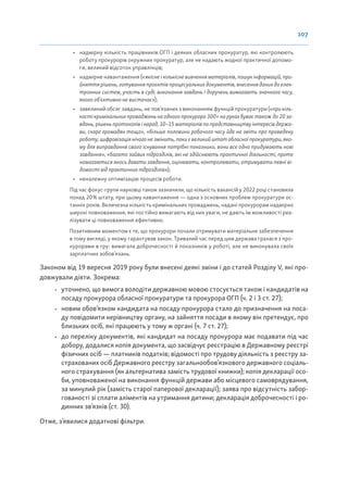 107
• надмірну кількість працівників ОГП і деяких обласних прокуратур, які контролюють
роботу прокурорів окружних прокуратур, але не надають жодної практичної допомо-
ги, великий відсоток управлінців;
• надмірне навантаження («якісне і кількісне вивчення матеріалів, пошук інформацій, при-
йняття рішень, готування проєктів процесуальних документів, внесення даних до елек-
тронних систем, участь в суді, виконання завдань і доручень вимагають значного часу,
якого об’єктивно не вистачає»);
• завеликий обсяг завдань, не пов’язаних з виконанням функцій прокуратури («при кіль-
кості кримінальних проваджень на одного прокурора 300+ на руках буває також до 20 за-
вдань, рішень протоколів і нарад, 10–15 матеріалів по представництву інтересів держа-
ви, скарг громадян тощо», «більше половини робочого часу йде на звіти про проведену
роботу; цифровізація нічого не змінить, поки є великий штат обласної прокуратури, яко-
му для виправдання свого існування потрібні показники, вони все одно придумають нові
завдання», «багато зайвих підрозділів, які не здійснюють практичної діяльності, проте
намагаються якось давати завдання, оцінювати, контролювати, отримувати певні ві-
домості від практичних підрозділів»);
• неналежну оптимізацію процесів роботи.
Під час фокус-групи науковці також зазначили, що кількість вакансій у 2022 році становила
понад 20% штату, при цьому навантаження — одна з основних проблем прокуратури ос-
танніх років. Величезна кількість кримінальних проваджень, надані прокурорам надмірно
широкі повноваження, які постійно вимагають від них уваги, не дають їм можливості реа-
лізувати ці повноваження ефективно.
Позитивним моментом є те, що прокурори почали отримувати матеріальне забезпечення
в тому вигляді, у якому гарантував закон. Тривалий час перед цим держава гралася з про-
курорами в гру: вимагала доброчесності й показників у роботі, але не виконувала своїх
зарплатних зобов’язань.
Законом від 19 вересня 2019 року були внесені деякі зміни і до статей Розділу V, які про-
довжували діяти. Зокрема:
• уточнено, що вимога володіти державною мовою стосується також і кандидатів на
посаду прокурора обласної прокуратури та прокурора ОГП (ч. 2 і 3 ст. 27);
• новим обов’язком кандидата на посаду прокурора стало до призначення на поса-
ду повідомити керівництву органу, на зайняття посади в якому він претендує, про
близьких осіб, які працюють у тому ж органі (ч. 7 ст. 27);
• до переліку документів, які кандидат на посаду прокурора має подавати під час
добору, додалися копія документа, що засвідчує реєстрацію в Державному реєстрі
фізичних осіб — платників податків; відомості про трудову діяльність з реєстру за-
страхованих осіб Державного реєстру загальнообов’язкового державного соціаль-
ного страхування (як альтернатива замість трудової книжки); копія декларації осо-
би, уповноваженої на виконання функцій держави або місцевого самоврядування,
за минулий рік (замість старої паперової декларації); заява про відсутність забор-
гованості зі сплати аліментів на утримання дитини; декларація доброчесності і ро-
динних зв’язків (ст. 30).
Отже, з’явилися додаткові фільтри.
 