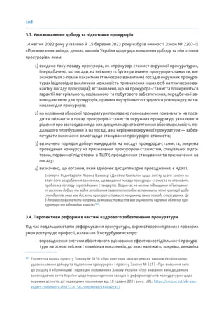 108
3.3. Удосконалення добору та підготовки прокурорів
14 квітня 2022 року ухвалено й 15 березня 2023 року набрав чинності Закон № 2203-ІХ
«Про внесення змін до деяких законів України щодо удосконалення добору та підготовки
прокурорів», яким:
1) введено таку посаду прокурора, як «прокурор-стажист окружної прокуратури»,
і передбачено, що посади, на які можуть бути призначені прокурори-стажисти, ви-
значаються з-поміж вакантних (тимчасово вакантних) посад в окружних прокура-
турах (відповідно виключено можливість призначення інших осіб на тимчасово ва-
кантну посаду прокурора); встановлено, що на прокурора-стажиста поширюються
гарантії матеріального, соціального та побутового забезпечення, передбачені за-
конодавством для прокурорів, правила внутрішнього трудового розпорядку, вста-
новлені для прокурорів;
2) на керівника обласної прокуратури покладено повноваження призначати на поса-
ди та звільняти з посад прокурорів-стажистів окружних прокуратур, ухвалювати
рішення про застосування до них дисциплінарного стягнення або неможливість по-
дальшого перебування їх на посаді, а на керівника окружної прокуратури — забез-
печувати виконання вимог щодо стажування прокурорів-стажистів;
3) визначено порядок добору кандидатів на посаду прокурора-стажиста, зокрема
проведення конкурсу на призначення прокурором-стажистом, спеціальної підго-
товки, первинної підготовки в ТЦПУ, проходження стажування та призначення на
посаду;
4) визначено, що органом, який здійснює дисциплінарне провадження, є КДКП.
Експерти Ради Європи Лорена Бахмаєр і Джеймс Гамільтон щодо змісту цього закону на
етапі його розроблення зазначили, що введення посади прокурора-стажиста не становить
проблем з погляду європейських стандартів. Водночас «з метою підвищення об’єктивнос-
ті системи добору та задля запобігання свавіллю потрібно встановити чіткі критерії щодо
стандартів, яких має досягти прокурор-стажист наприкінці свого періоду стажування. Це
б допомогло визначити напрями, за якими стажистів має оцінювати керівник обласної про-
куратури та відповідна комісія»114
.
3.4. Перспективи реформи в частині кадрового забезпечення прокуратури
Під час подальших етапів реформування прокуратури, окрім створення рівних і прозорих
умов доступу до професії, належало б потурбуватися про:
• впровадження системи об’єктивного оцінювання ефективності діяльності прокура-
тури на основі якісних і кількісних показників, до яких належать, зокрема, динаміка
114
Експертна оцінка проєкту Закону № 5158 «Про внесення змін до деяких законів України щодо
удосконалення добору та підготовки прокурорів» і проєкту Закону № 5157 «Про внесення змін
до розділу ІІ «Прикінцеві і перехідні положення» Закону України «Про внесення змін до деяких
законодавчих актів України щодо першочергових заходів із реформи органів прокуратури» щодо
окремих аспектів дії перехідних положень» від 18 травня 2021 року. URL: https://rm.coe.int/ukr-coe-
expert-comments-dl5157-5158-completed/1680a2c917
 