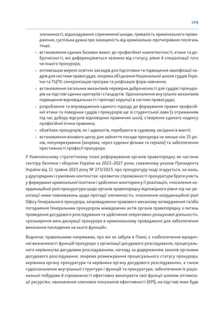 109
злочинності, відшкодування спричиненої шкоди, тривалість кримінального прова-
дження, суспільна думка про захищеність від кримінально-протиправних посягань
тощо;
• встановлення єдиних базових вимог до професійної компетентності, етики та до-
брочесності, які диференціюються залежно від статусу, рівня й спеціалізації того
чи іншого прокурора;
• оптимізацію мережі освітніх закладів для підготовки та підвищення кваліфікації ка-
дрів для системи правосуддя, зокрема об’єднання Національної школи суддів Укра-
їни та ТЦПУ, синхронізацію програм та уніфікацію форм навчання;
• встановлення загальних механізмів перевірки доброчесності для суддів і прокуро-
рів на підставі єдиних критеріїв і стандартів. Удосконалення внутрішніх механізмів
підвищення відповідальності і протидії корупції в системі правосуддя;
• розроблення та впровадження єдиного підходу до формування правил професій-
ної етики та поведінки суддів і прокурорів ще зі студентської лави (з отриманням
під час добору відгуків відповідних правничих шкіл), створення єдиного кодексу
професійної етики правника;
• обов’язок прокурорів, як і адвокатів, перебувати в судовому засіданні в мантії;
• встановлення вікового цензу для зайняття посади прокурора не менше ніж 25 ро-
ків, популяризування (зокрема, через художні фільми та серіали) та забезпечення
престижності професії прокурора.
У Комплексному стратегічному плані реформування органів правопорядку як частини
сектору безпеки і оборони України на 2023–2027 роки, схваленому указом Президента
України від 11 травня 2023 року № 273/2023, про прокуратуру іноді згадується, на жаль,
у другорядних і сумнівних контекстах: «розвиток спроможності прокуратури брати участь
у формуванні кримінальної політики і здійсненні моніторингу її реалізації», «посилення ко-
ординаційної ролі прокуратури щодо органів правопорядку відповідного рівня під час ре-
алізації ними повноважень щодо протидії злочинності», «посилення координаційної ролі
Офісу Генерального прокурора, запровадження правового механізму затвердження та/або
погодження Генеральним прокурором міжвідомчих актів органів правопорядку з питань
проведення досудового розслідування та здійснення оперативно-розшукової діяльності»,
«розширення меж дискреції прокурора в кримінальному провадженні для забезпечення
виконання покладених на нього функцій».
Водночас правильними напрямами, про які не забули в Плані, є «забезпечення юридич-
ної визначеності функцій прокурора з організації досудового розслідування, процесуаль-
ного керівництва досудовим розслідуванням, нагляду за додержанням законів органами
досудового розслідування, зокрема розмежування процесуального статусу прокурора,
керівника органу прокуратури та керівника органу досудового розслідування», а також
«удосконалення внутрішньої структури і функцій та прокуратури, забезпечення їх раціо-
нальної побудови й спроможності ефективно виконувати свої функції шляхом оптиміза-
ції ресурсів», «визначення ключових показників ефективності (KPI), на підставі яких буде
 