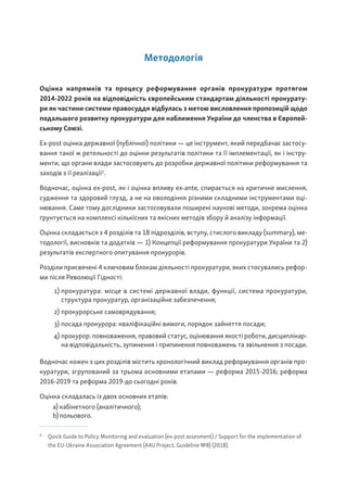 Методологія
Оцінка напрямків та процесу реформування органів прокуратури протягом
2014-2022 років на відповідність європейським стандартам діяльності прокурату-
ри як частини системи правосуддя відбулась з метою висловлення пропозицій щодо
подальшого розвитку прокуратури для наближення України до членства в Європей-
ському Союзі.
Ex-post оцінка державної (публічної) політики — це інструмент, який передбачає застосу-
вання такої ж ретельності до оцінки результатів політики та її імплементації, як і інстру-
менти, що органи влади застосовують до розробки державної політики реформування та
заходів з її реалізації2
.
Водночас, оцінка ex-post, як і оцінка впливу ex-ante, спирається на критичне мислення,
судження та здоровий глузд, а не на оволодіння різними складними інструментами оці-
нювання. Саме тому дослідники застосовували поширені наукові методи, зокрема оцінка
ґрунтується на комплексі кількісних та якісних методів збору й аналізу інформації.
Оцінка складається з 4 розділів та 18 підрозділів, вступу, стислого викладу (summary), ме-
тодології, висновків та додатків — 1) Концепції реформування прокуратури України та 2)
результатів експертного опитування прокурорів.
Розділи присвячені 4 ключовим блокам діяльності прокуратури, яких стосувались рефор-
ми після Революції Гідності:
1) прокуратура: місце в системі державної влади, функції, система прокуратури,
структура прокуратур, організаційне забезпечення;
2) прокурорське самоврядування;
3) посада прокурора: кваліфікаційні вимоги, порядок зайняття посади;
4) прокурор: повноваження, правовий статус, оцінювання якості роботи, дисциплінар-
на відповідальність, зупинення і припинення повноважень та звільнення з посади.
Водночас кожен з цих розділів містить хронологічний виклад реформування органів про-
куратури, згрупований за трьома основними етапами — реформа 2015-2016; реформа
2016-2019 та реформа 2019-до сьогодні років.
Оцінка складалась із двох основних етапів:
a) кабінетного (аналітичного);
b) польового.
2
Quick Guide to Policy Monitoring and evaluation (ex-post assesment) / Support for the implementation of
the EU-Ukraine Association Agreement (A4U Project, Guideline №8) (2018).
 