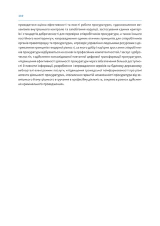 110
проводитися оцінка ефективності та якості роботи прокуратури», «удосконалення ме-
ханізмів внутрішнього контролю та запобігання корупції, застосування єдиних критері-
їв і стандартів доброчесності для перевірки співробітників прокуратури, а також їхнього
постійного моніторингу»; «впровадження єдиних етичних принципів для співробітників
органів правопорядку та прокуратури», «прозоре управління людськими ресурсами з до-
триманням принципів гендерної рівності, за якого добір і кар’єрне зростання співробітни-
ків прокуратури відбуваються на основі їх професійних компетентностей / заслуг і добро-
чесності», «здійснення консолідованої поетапної цифрової трансформації прокуратури»,
«підвищення ефективності діяльності прокуратури через забезпечення більшої доступно-
сті й повноти інформації, розроблення і впровадження сервісів на Єдиному державному
вебпорталі електронних послуг», «підвищення громадської поінформованості про різні
аспекти діяльності прокуратури», «посилення гарантій незалежності прокуратури від зо-
внішнього й внутрішнього втручання в професійну діяльність, зокрема в рамках здійснен-
ня кримінального провадження».
 