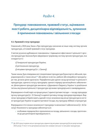 Розділ 4.
Прокурор: повноваження, правовий статус, оцінювання
якості роботи, дисциплінарна відповідальність, зупинення
й припинення повноважень і звільнення з посади
4.1. Правовий статус прокурора
Ухвалений у 2014 році Закон «Про прокуратуру» визначив не лише нову систему органів
прокуратури, а й новий правовий статус прокурора.
З метою усунення дублювання повноважень і підвищення ефективності діяльності орга-
нів прокуратури Законом було сформовано трирівневу систему органів прокуратури, яка
складається з:
1) Генеральної прокуратури України;
2) регіональних прокуратур;
3) місцевих прокуратур (ст. 7 Закону).
Таким чином, було ліквідовано всі спеціалізовані прокуратури (транспортні, військові, при-
родоохоронні), а також міські115
або районні в містах, районні або міжрайонні прокурату-
ри там, де вони діяли одночасно. Передбачено дію єдиних засад організації та діяльності
прокуратури, єдиного статусу прокурорів, єдиного порядку організаційного забезпечен-
ня, фінансування прокуратури виключно з Державного бюджету України та розв’язання
питань внутрішньої діяльності прокуратури органами прокурорського самоврядування.
Впроваджено чіткий поділ на процесуальні / адміністративні посади — посаду прокурора
органу прокуратури (ст. 15 Закону) та адміністративну посаду прокурора відповідно. Вод-
ночас прокурори в Україні мають єдиний статус незалежно від місця прокуратури в систе-
мі прокуратури України чи адміністративної посади, яку прокурор обіймає в прокуратурі.
Впроваджено чіткі ознаки незалежності прокурора та механізми її забезпечення (ст. 16 За-
кону). Незалежність прокурора забезпечується:
• особливим порядком його призначення на посаду, звільнення з посади, притягнен-
ня до дисциплінарної відповідальності;
115
До 2015 року існували міські прокуратури, відмінні від місцевих прокуратур (після реорганізації
2015 року). У тексті чітко дотримана різниця між назвами «міська» та «місцева» прокуратура.
 