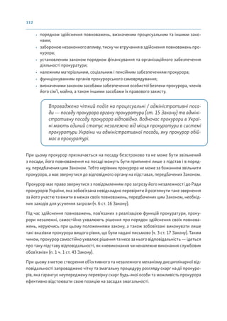 112
• порядком здійснення повноважень, визначеним процесуальним та іншими зако-
нами;
• забороною незаконного впливу, тиску чи втручання в здійснення повноважень про-
курора;
• установленим законом порядком фінансування та організаційного забезпечення
діяльності прокуратури;
• належним матеріальним, соціальним і пенсійним забезпеченням прокурора;
• функціонуванням органів прокурорського самоврядування;
• визначеними законом засобами забезпечення особистої безпеки прокурора, членів
його сім’ї, майна, а також іншими засобами їх правового захисту.
Впроваджено чіткий поділ на процесуальні / адміністративні поса-
ди — посаду прокурора органу прокуратури (ст. 15 Закону) та адміні-
стративну посаду прокурора відповідно. Водночас прокурори в Украї-
ні мають єдиний статус незалежно від місця прокуратури в системі
прокуратури України чи адміністративної посади, яку прокурор обій-
має в прокуратурі.
При цьому прокурор призначається на посаду безстроково та не може бути звільнений
з посади, його повноваження на посаді можуть бути припинені лише з підстав і в поряд-
ку, передбачених цим Законом. Тобто керівник прокурора не може за бажанням звільнити
прокурора, а має звернутися до відповідного органу на підставах, передбачених Законом.
Прокурор має право звернутися з повідомленням про загрозу його незалежності до Ради
прокурорів України, яка зобов’язана невідкладно перевірити й розглянути таке звернення
за його участю та вжити в межах своїх повноважень, передбачених цим Законом, необхід-
них заходів для усунення загрози (ч. 6 ст. 16 Закону).
Під час здійснення повноважень, пов’язаних з реалізацією функцій прокуратури, проку-
рори незалежні, самостійно ухвалюють рішення про порядок здійснення своїх повнова-
жень, керуючись при цьому положеннями закону, а також зобов’язані виконувати лише
такі вказівки прокурора вищого рівня, що були надані письмово (ч. 3 ст. 17 Закону). Таким
чином, прокурор самостійно ухвалює рішення та несе за нього відповідальність — ідеться
про таку підставу відповідальності, як «невиконання чи неналежне виконання службових
обов’язків» (п. 1 ч. 1 ст. 43 Закону).
При цьому з метою створення об’єктивного та незалежного механізму дисциплінарної від-
повідальності запроваджено чітку та змагальну процедуру розгляду скарг на дії прокуро-
рів, яка гарантує неупереджену перевірку скарг будь-якої особи та можливість прокурора
ефективно відстоювати свою позицію на засадах змагальності.
 