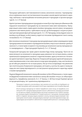 113
Прокурори здійснюють свої повноваження в межах, визначених законом, і підпорядкову-
ються керівникам лише в частині виконання письмових наказів адміністративного харак-
теру, пов’язаних з організаційними питаннями діяльності прокурорів та органів прокура-
тури (ч. 1 ст. 17 Закону).
Адміністративне підпорядкування прокурорів не може бути підставою для обмеження або
порушення незалежності прокурорів під час виконання ними своїх повноважень. Проку-
рори вищого рівня мають право давати вказівки прокурору нижчого рівня, погоджувати
ухвалення ним певних рішень і здійснювати інші дії, що безпосередньо стосуються реалі-
зації цим прокурором функцій прокуратури (ч. 3 ст. 17). Прокурору, якому віддали наказ чи
вказівку в усній формі, на його вимогу надається письмове підтвердження такого наказу
чи вказівки (ч. 4 ст. 17 Закону).
Для посилення незалежності прокурора від прокурорів вищого рівня запроваджено право
прокурора вимагати письмового підтвердження вказівки, якщо в нього виникає сумнів у її
законності, а також право оскаржити таку вказівку до незалежного органу прокурорсько-
го самоврядування — Ради прокурорів України (ч. 5 ст. 17 Закону).
Генеральний прокурор має право давати вказівки будь-якому прокурору. Проте він не
може вплинути на незалежність прокурора щодо ухвалення тих чи інших рішень у межах
кримінального провадження, включно з наданням вказівок, адже ці питання не є питання-
ми адміністративного характеру. Водночас Генеральний прокурор наділений процесуаль-
ними повноваженнями, отже, може змінити склад групи прокурорів, у тому числі включити
до неї себе для ухвалення тих чи інших рішень. Але це точно не відповідає тим уявленням
про «політичну роль Генерального прокурора», які існують у суспільстві, адже в такому ви-
падку він несе пряму відповідальність за свої рішення процесуального характеру нарівні
з іншими прокурорами.
Надання (віддання) незаконного наказу або вказівки чи його (її) виконання, а також надан-
ня (віддання) чи виконання явно злочинного наказу або вказівки тягнуть за собою відпо-
відальність, передбачену законом (ч. 6 ст. 17 Закону; ст. 60 Конституції України). Ідеться
як про дисциплінарну, так і кримінальну відповідальність.
Прокурори та адвокати, учасники фокус-груп, вказали на те, що особи, які перебувають на
посадах прокурорів, мають виконувати хоча б одну з відповідних конституційних функцій.
Штатні розписи прокуратур не повинні передбачати таких посад, як передбачає штат-
ний розпис ОГП: прокурор відділу документального забезпечення, прокурор організацій-
но-методичного відділу, прокурор відділу організації оцінювання якості роботи прокуро-
рів, прокурор відділу впровадження стандартів діяльності прокурорів, прокурор відділу
роботи з кадрами, прокурор відділу правового аналізу, прокурор відділу взаємодії з про-
куратурами нижчого рівня, прокурор відділу взаємодії з органами державної влади, про-
курор відділу організаційного забезпечення координаційної діяльності, прокурор відділу
 