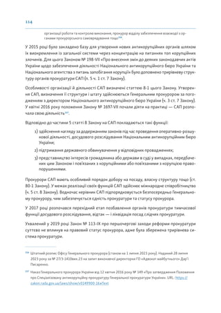 114
організації роботи та контролю виконання, прокурор відділу забезпечення взаємодії з ор-
ганами прокурорського самоврядування тощо116
.
У 2015 році було закладено базу для утворення нових антикорупційних органів шляхом
їх виокремлення із загальної системи через концентрацію на питаннях топ корупційних
злочинів. Для цього Законом № 198-VII «Про внесення змін до деяких законодавчих актів
України щодо забезпечення діяльності Національного антикорупційного бюро України та
Національного агентства з питань запобігання корупції» було доповнено трирівневу струк-
туру органів прокуратури САП (п. 5 ч. 1 ст. 7 Закону).
Особливості організації й діяльності САП визначені статтею 8-1 цього Закону. Утворен-
ня САП, визначення її структури і штату здійснюються Генеральним прокурором за пого-
дженням з директором Національного антикорупційного бюро України (ч. 3 ст. 7 Закону).
У квітні 2016 року положення Закону № 1697-VII почали діяти на практиці — САП розпо-
чала свою діяльність117
.
Відповідно до частини 5 статті 8 Закону на САП покладаються такі функції:
1) здійснення нагляду за додержанням законів під час проведення оперативно-розшу-
кової діяльності, досудового розслідування Національним антикорупційним бюро
України;
2) підтримання державного обвинувачення у відповідних провадженнях;
3) представництво інтересів громадянина або держави в суді у випадках, передбаче-
них цим Законом і пов’язаних з корупційними або пов’язаними з корупцією право-
порушеннями.
Прокурори САП мають особливий порядок добору на посаду, власну структуру тощо (ст.
80-1 Закону). У межах реалізації своїх функцій САП здійснює міжнародне співробітництво
(ч. 5 ст. 8 Закону). Водночас керівник САП підпорядковується безпосередньо Генерально-
му прокурору, чим забезпечується єдність прокуратури та статусу прокурора.
У 2017 році розпочався перехідний етап позбавлення органів прокуратури тимчасової
функції досудового розслідування, відтак — і ліквідація посад слідчих прокуратури.
Ухвалений у 2019 році Закон № 113-ІХ про першочергові заходи реформи прокуратури
суттєво не вплинув на правовий статус прокурора, адже була збережена трирівнева си-
стема прокуратури.
116
Штатний розпис Офісу Генерального прокурора (станом на 1 липня 2023 року). Наданий 28 липня
2023 року за № 27/3-1410вих.23 на запит виконавчої директорки ГО «Адвокат майбутнього» Дар’ї
Писаренко.
117
Наказ Генерального прокурора України від 12 квітня 2016 року № 149 «Про затвердження Положення
про Спеціалізовану антикорупційну прокуратуру Генеральної прокуратури України». URL: https://
zakon.rada.gov.ua/laws/show/v0149900-16#Text
 