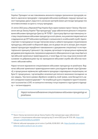 116
України: Президент не має повноважень визначати порядок призначення прокурорів; на-
явність одночасно прокурорів і «прокурорів-військовослужбовців» порушує принцип єд-
ності прокурора; урешті, відсутність загальних критеріїв-вимог для посади прокурора теж
негативно впливає на єдність статусу прокурора.
21 липня 2022 року у Верховній Раді України було зареєстровано проєкт Закону «Про вне-
сення змін до Закону України “Про прокуратуру” щодо забезпечення діяльності спеціалізо-
ваних військових прокуратур» (реєстр. № 7576)122
. Цього разу йдеться про повноцінну си-
стему спеціалізованих військових прокуратур на всіх рівнях, яка укомплектовуватиметься
з відряджених до ОГП військовослужбовців із залишенням їх на військовій службі. Адміні-
стративні та прокурорські посади тимчасово можуть займати прокурори спеціалізованих
прокуратур у військовій та оборонній сфері, але не довше ніж шість місяців. Для спеціалі-
зованої прокуратури передбачені повноваження з урахуванням спеціалізації та екстери-
торіального принципу її діяльності. Це, зокрема, організація та процесуальне керівництво
досудовим розслідуванням, підтримання державного обвинувачення в суді, якщо йдеться
про військові кримінальні правопорушення, а також будь-які інші, якщо вони вчинені вій-
ськовими чи добровольцями під час проходження військової служби або об’єктом пося-
гання є військове майно.
Наразі питання відновлення спеціалізованих військових прокуратур не розв’язано. Вод-
ночас військові кримінальні правопорушення мають розслідувати фахові слідчі (дізнава-
чі), а процесуальне керівництво здійснювати прокурори з відповідною спеціалізацією, які
були б і процесуально, і організаційно незалежні для якісного виконання покладених на
них завдань. Тим паче в умовах збройного конфлікту, який триває, коли боєздатність ар-
мії є запорукою існування держави123
. Чи потрібно для цього створювати гарантії незалеж-
ності за аналогією з САП, чи залишати в чинному статусі окремого структурного підрозді-
лу — питання відкрите.
Наразі питання відновлення спеціалізованих військових прокуратур не
розв’язано.
122
Проєкт Закону про внесення змін до Закону України «Про прокуратуру» щодо забезпечення
діяльності спеціалізованих військових прокуратур від 21 липня 2022 року № 7576. URL: https://itd.
rada.gov.ua/billInfo/Bills/Card/40074
123
Editorial: військові прокурори: pro et contra // JustTalk, 02.08.2022. URL: https://justtalk.com.ua/post/
editorial-vijskovi-prokurori-pro-et-contra
 