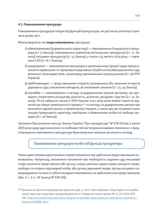 117
4.2. Повноваження прокурора
Повноваження прокурорів похідні від функцій прокуратури, які детально розглянуті рані-
ше в цьому звіті.
Можна виділити такі види повноважень прокурора:
1) адміністративні (управлінського характеру) — повноваження Генерального проку-
рора (ст. 9 Закону); повноваження керівників регіональних прокуратур (ст. 11 За-
кону) і місцевих прокуратур (ст. 13 Закону), а також з 15 лютого 2015 року — керів-
ника САП (ст. 8-1 Закону);
2) процесуальні — повноваження прокурорів у кримінальному процесі щодо процесу-
ального керівництва та підтримання державного (публічного) обвинувачення в суді,
визначені законодавством, насамперед кримінальним процесуальним (ст. 36 КПК
України);
3) представницькі — представництво інтересів громадянина або законних інтересів
держави в суді у виключних випадках, встановлених законом (ст. 23, 24 Закону);
4) наглядові — повноваження з нагляду за додержанням законів органами, що про-
вадять оперативно-розшукову діяльність, дізнання, досудове слідство (ст. 25 За-
кону). Після набрання чинності КПК України 2012 року вони майже повністю від-
несені до сфери кримінального процесу124
та нагляду за додержанням законів при
виконанні судових рішень у кримінальних справах, а також при застосуванні інших
заходів примусового характеру, пов’язаних з обмеженням особистої свободи гро-
мадян (ст. 26 Закону).
Законом «Про внесення змін до Закону України “Про прокуратуру” № 578-VIII від 2 липня
2015 року щодо удосконалення та особливостей застосування окремих положень» з пред-
ставницьких повноважень прокуратури було вилучено залишки загального нагляду.
Повноваження прокурорів похідні від функцій прокуратури
Також цими змінами вдосконалено окремі положення про здійснення представницьких по-
вноважень. Наприклад, виключено положення про необхідність надання суду письмової
згоди законного представника або органу, якому законом надано право захищати права,
свободи та інтереси відповідної особи, або органу державної влади, органу місцевого са-
моврядування чи іншого суб’єкта владних повноважень на здійснення ним представництва
(абз. 2 ч. 3 ст. 24 Закону № 578-VIII).
124
Винятки, не охоплені кримінальним процесом, див. у статті: Євген Крапивін. Чому Україні не потрібен
новий закон про оперативно-розшукову діяльність // Дзеркало тижня, випуск № 15, 22–27.04.2017.
URL: https://zn.ua/ukr/internal/chomu-ukrayini-ne-potriben-noviy-zakon-pro-operativno-rozshukovu-
diyalnist-240488_.html
 