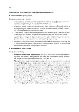 12
Основні етапи та методи підготовки аналітичного документу:
1. Кабінетний етап дослідження.
Заходи в межах етапу — аналіз:
• законодавства, міжнародних стандартів та стандартів ЄС у сфері діяльності про-
куратури, зокрема Розділ 23 acquis communautaire ЄС;
• вторинних даних: попередніх досліджень з теми, наукових публікацій, оцінок та
висновків органів влади, експертних установ, міжнародних організацій, тематич-
них публікацій у відкритих джерелах тощо;
• статистичних даних щодо реформування органів прокуратури (даних про резуль-
тати конкурсних відборів, результатів роботи прокуратури та її органів тощо);
• судової практики з даних Єдиного державного судового реєстру, узагальнень су-
дової практики в інших аналітичних записках та дослідженнях;
• документів публічної політики щодо намірів реформ у сфері діяльності прокуратури
та законотворчої активності, насамперед пояснювальних записок та супровідних
матеріалів до ухвалених законодавчих ініціатив.
2. Польовий етап дослідження.
Заходи в межах етапу:
• експертне опитування 74 прокурорів усіх трьох рівнів щодо оцінки реформи про-
куратури (насамперед із залученням можливостей Тренінгового центру прокуро-
рів). Результати опитування представлені у Додатку №2;
• 4 фокус-групи з суддями, прокурорами, адвокатами та науковцями, в яких взяло
участь 19 фахівців, щодо реформи органів прокуратури та її впливу на виконання
прокурорів своїх функцій в межах кримінального провадження. З урахуванням во-
єнного стану фокус-групи проводились в режимі онлайн за допомогою цифрової
платформи Zoom. У кожній фокус-групі взяло участь 3-6 учасників з різних регіонів
України, прокуратур різного рівня, судів різного рівня та юрисдикцій та адвокатів,
що спеціалізуються на різних типах справ, проте обовʼязково мають кримінальну
практику та подекуди були членами атестаційних комісій 2019-2020 років. Кожна
фокус-група тривала в середньому 70-90 хвилин, її результати було транскрибова-
но у текст для точного відтворення матеріалу авторами оцінки й наведення цитат
без втручання у зміст. Водночас учасниками фокус-груп було забезпечено анонім-
ність та конфіденційність, про що було домовлено перед початком фокус-групи.
 