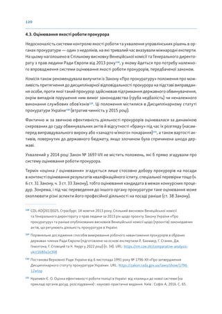 120
4.3. Оцінювання якості роботи прокурора
Недосконалість системи контролю якості роботи та ухвалення управлінських рішень в ор-
ганах прокуратури — один з недоліків, на які тривалий час вказували міжнародні експерти.
На цьому наголошено в Спільному висновку Венеційської комісії та Генерального директо-
рату з прав людини Ради Європи від 2013 року128
, у якому йдеться про потребу належно-
го впровадження системи оцінювання якості роботи прокурорів, передбаченої законом.
Комісія також рекомендувала вилучити із Закону «Про прокуратуру» положення про мож-
ливість притягнення до дисциплінарної відповідальності прокурора на підставі виправдан-
ня особи, проти якої такий прокурор здійснював підтримання державного обвинувачення,
окрім випадків порушення ним вимог законодавства (груба недбалість) чи неналежного
виконання службових обов’язків129
. Ці положення містилися в Дисциплінарному статуті
прокуратури України130
(втратив чинність у 2015 році).
Фактично ж за звичкою ефективність діяльності прокурорів оцінювалася за динамікою
скерованих до суду обвинувальних актів й відсутності «браку» під час їх розгляду (насам-
перед виправдувального вироку або «занадто м’якого» покарання)131
, а також вартості ак-
тивів, повернутих до державного бюджету, якщо злочином була спричинена шкода дер-
жаві.
Ухвалений у 2014 році Закон № 1697-VII не містить положень, які б прямо згадували про
систему оцінювання роботи прокурора.
Термін «оцінка / оцінювання» згадується лише стосовно добору прокурорів на посади
в контексті оцінювання результатів кваліфікаційного іспиту, спеціальної перевірки тощо (ч.
6 ст. 31 Закону, ч. 3 ст. 33 Закону), тобто оцінювання кандидата в межах конкурсних проце-
дур. Зокрема, і під час переведення до іншого органу прокуратури таке оцінювання може
охоплювати різні аспекти його професійної діяльності на посаді раніше (ст. 38 Закону).
128
CDL-AD(2013)025, Страсбург, 14 жовтня 2013 року, Спільний висновок Венеційської комісії
та Генерального директорату з прав людини за 2013 рік щодо проєкту Закону України «Про
прокуратуру» та раніше опублікованих висновків Венеційської комісії щодо (проєктів) законодавчих
актів, що регулюють діяльність прокуратури в Україні.
129
Порівняльне дослідження способів вимірювання робочого навантаження прокурорів в обраних
державах-членах Ради Європи (підготовлене на основі експертизи Л. Бахмаєр, Г. Станек, Дж.
Гемілтона, Г. Стовіцей та К. Керрі у 2022 році) (п. 34). URL: https://rm.coe.int/comparative-analysis-
ukr/1680a1e308
130
Постанова Верховної Ради України від 6 листопада 1991 року № 1796-ХІІ «Про затвердження
Дисциплінарного статуту прокуратури України». URL: https://zakon.rada.gov.ua/laws/show/1796-
12#top
131
Крапивін Є. О. Оцінка ефективності роботи поліції в Україні: від «палиць» до нової системи (на
прикладі органів досуд. розслідування) : науково-практичне видання. Київ : Софія-А, 2016. С. 65.
 