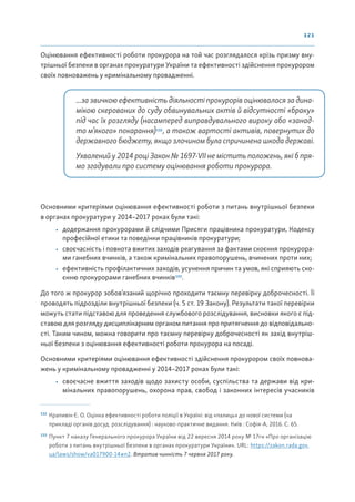 121
Оцінювання ефективності роботи прокурора на той час розглядалося крізь призму вну-
трішньої безпеки в органах прокуратури України та ефективності здійснення прокурором
своїх повноважень у кримінальному провадженні.
...за звичкою ефективність діяльності прокурорів оцінювалася за дина-
мікою скерованих до суду обвинувальних актів й відсутності «браку»
під час їх розгляду (насамперед виправдувального вироку або «занад-
то м’якого» покарання)132
, а також вартості активів, повернутих до
державного бюджету, якщо злочином була спричинена шкода державі.
Ухвалений у 2014 році Закон № 1697-VII не містить положень, які б пря-
мо згадували про систему оцінювання роботи прокурора.
Основними критеріями оцінювання ефективності роботи з питань внутрішньої безпеки
в органах прокуратури у 2014–2017 роках були такі:
• додержання прокурорами й слідчими Присяги працівника прокуратури, Кодексу
професійної етики та поведінки працівників прокуратури;
• своєчасність і повнота вжитих заходів реагування за фактами скоєння прокурора-
ми ганебних вчинків, а також кримінальних правопорушень, вчинених проти них;
• ефективність профілактичних заходів, усунення причин та умов, які сприяють ско-
єнню прокурорами ганебних вчинків133
.
До того ж прокурор зобов’язаний щорічно проходити таємну перевірку доброчесності. Її
проводять підрозділи внутрішньої безпеки (ч. 5 ст. 19 Закону). Результати такої перевірки
можуть стати підставою для проведення службового розслідування, висновки якого є під-
ставою для розгляду дисциплінарним органом питання про притягнення до відповідально-
сті. Таким чином, можна говорити про таємну перевірку доброчесності як захід внутріш-
ньої безпеки з оцінювання ефективності роботи прокурора на посаді.
Основними критеріями оцінювання ефективності здійснення прокурором своїх повнова-
жень у кримінальному провадженні у 2014–2017 роках були такі:
• своєчасне вжиття заходів щодо захисту особи, суспільства та держави від кри-
мінальних правопорушень, охорона прав, свобод і законних інтересів учасників
132
Крапивін Є. О. Оцінка ефективності роботи поліції в Україні: від «палиць» до нової системи (на
прикладі органів досуд. розслідування) : науково-практичне видання. Київ : Софія-А, 2016. С. 65.
133
Пункт 7 наказу Генерального прокурора України від 22 вересня 2014 року № 17гн «Про організацію
роботи з питань внутрішньої безпеки в органах прокуратури України». URL: https://zakon.rada.gov.
ua/laws/show/va017900-14#n2. Втратив чинність 7 червня 2017 року.
 