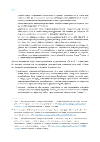 122
кримінального провадження, поновлення порушених прав та інтересів, притягнен-
ня винних осіб до встановленої законом відповідальності, забезпечення повного
відшкодування завданої кримінальними правопорушеннями шкоди;
• виявлення причин вчинення кримінальних правопорушень і умов, що сприяли цьо-
му, вжиття заходів для їх усунення;
• додержання законності при реєстрації, вирішенні заяв і повідомлень про вчинені
або ті, що готуються, кримінальні правопорушення, забезпечення достовірності об-
ліку показників стану злочинності та досудового розслідування;
• забезпечення додержання вимог закону щодо швидкого, всебічного, повного, не-
упередженого розслідування й судового розгляду кримінального правопорушення;
своєчасне скасування незаконних рішень у кримінальних провадженнях;
• обсяг, складність, категорія кримінального провадження, реальний внесок у дослі-
дження його обставин, активність і професійна майстерність при доведенні перед
судом обвинувачення, об’єктивність і повнота вжитих заходів до ухвалення судом
законного рішення, реагування на незаконні рішення, якість поданих апеляційних,
касаційних скарг, заяв про перегляд судових рішень Верховним Судом України та
за нововиявленими обставинами134
.
До того ж підзаконні нормативно-правові акти, що регулювали у 2014–2017 роках діяль-
ність органів прокуратури, застосовували також категорію показників ефективності діяль-
ності органів прокуратури, до яких також було віднесено:
1) додержання прав людини і громадянина, у т. ч. щодо недоторканності особистого
життя, житла й таємниці листування, телефонних розмов, телеграфної кореспон-
денції та інших форм приватного спілкування, банківських вкладів і рахунків, вжит-
тя невідкладних заходів для поновлення порушених прав і притягнення винних осіб
до встановленої законом відповідальності, своєчасність реагування на порушення
законності в здійсненні оперативно-розшукової діяльності135
;
2) належне та своєчасне забезпечення працівників органів прокуратури всіх рівнів
необхідними актами законодавства України, опанування ними чинної норматив-
но-правової бази та участь у роботі з удосконалення законодавства України136
;
134
Пункт 39 наказу Генерального прокурора України від 19 грудня 2012 року № 4гн «Про організацію
діяльності прокурорів у кримінальному провадженні». URL: https://zakon.rada.gov.ua/laws/show/
v_004900-12#Text. Втратив чинність 29 березня 2019 року.
135
Пункт 19.1, пункт 19.2 наказу Генерального прокурора України від 3 грудня 2012 року № 4/1гн «Про
організацію прокурорського нагляду за додержанням законів органами, які проводять оперативно-
розшукову діяльність». URL: https://zakon.rada.gov.ua/laws/show/v0004900-12#Text
136
Пункт 17 наказу Генерального прокурора України від 20 квітня 2012 року № 161 «Про організацію
діяльності прокурорів з нагляду за додержанням законів при виконанні судових рішень
у кримінальних справах, а також при застосуванні інших заходів примусового характеру, пов’язаних
з обмеженням особистої свободи громадян». URL: https://zakon.rada.gov.ua/laws/show/v0161900-
16#Text. Втратив чинність 3 серпня 2020 року.
 