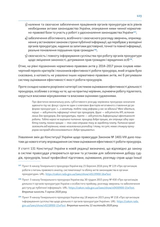 123
3) належне та своєчасне забезпечення працівників органів прокуратури всіх рівнів
необхідними актами законодавства України, опанування ними чинної норматив-
но-правової бази та участь у роботі з удосконалення законодавства України137
;
4) забезпечення об’єктивного, всебічного і своєчасного розгляду звернень, оприлюд-
нення у встановлені законом строки публічної інформації, що перебуває у володінні
органів прокуратури, надання за запитами достовірної, точної та повної інформації,
реальне поновлення порушених прав громадян138
;
5) своєчасність і повноту інформування суспільства про роботу органів прокуратури
щодо зміцнення законності, дотримання прав громадян і юридичних осіб139
.
Отже, на рівні підзаконних нормативно-правових актів у 2014–2017 роках існував неви-
черпний перелік критеріїв і показників ефективності роботи прокурора, який згодом було
скасовано, а натомість не ухвалено інших нормативно-правових актів, які б регулювали
систему оцінювання ефективності якості роботи прокурорів.
Проте складно назвати розрізнені категорії системою оцінювання ефективності діяльності
прокурора, особливо з огляду на те, що на практиці керівник, оцінюючи роботу підлеглого,
керується власними міркуваннями та власними оцінними судженнями.
Про фактично визначальну роль суб’єктивного розсуду керівника прокурора зазначали
адвокати під час фокус-групи як один з ключових факторів негативного ставлення до ре-
форми прокуратури: «...з негативу, тобто чому реформи у нас не вдались? Мені здається,
перше — відсутність інформації чіткої про прокурорів, друге — відсутність KPI, встанов-
лених для прокурорів, для прокуратури, третє — відсутність диференціації ефективності
роботи. Тобто наразі не вирішено питання: прокурор добре працює, він отримує одну заро-
бітну плату, погано працює — так само отримає таку ж заробітну плату. Питання премії
залежить від керівника, немає незалежного розподілу. І тому, по суті, немає стимулу проку-
рорам насправді вдосконалюватися і добре працювати».
Ухвалення змін до Конституції України щодо правосуддя Законом № 1401-VIIІ дало пош-
товх до нового етапу впровадження системи оцінювання ефективності роботи прокурора.
У статті 131 Конституції України в новій редакції визначено, що відповідно до закону
в системі правосуддя утворюються органи та установи для забезпечення добору суд-
дів, прокурорів, їхньої професійної підготовки, оцінювання, розгляду справ щодо їхньої
137
Пункт 6 наказу Генерального прокурора України від 15 березня 2016 року № 119 «Про організацію
роботи з питань правового аналізу, систематизації та обліку актів законодавства в органах
прокуратури». URL: https://zakon.rada.gov.ua/laws/show/v0119900-16#Text
138
Пункт 3 наказу Генерального прокурора України від 30 грудня 2015 року № 430 «Про організацію
діяльності органів прокуратури України з особистого прийому, розгляду звернень та забезпечення
доступу до публічної інформації». URL: https://zakon.rada.gov.ua/laws/show/v0430900-15#Text.
Втратив чинність 7 серпня 2020 року.
139
Пункт 9 наказу Генерального прокурора України від 18 вересня 2015 року № 218 «Про організацію
інформування суспільства щодо діяльності органів прокуратури України». URL: https://zakon.rada.
gov.ua/laws/show/v0218900-15#Text. Втратив чинність 12 листопада 2020 року.
 