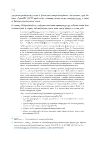 124
дисциплінарної відповідальності, фінансового та організаційного забезпечення судів. На
жаль, у Законі № 1697-VII у цей період розвитку законодавства про прокуратуру ці зміни
не були враховані жодним чином.
Оскільки у 2015 році відбулося реформування «низових» прокуратур, тобто місцевих, було
важливо дізнатися думку їхніх керівників про те, яким чином оцінювати прокурорів.
Із цією метою у 2016 році для визначення проблеми в організації діяльності місцевої про-
куратури в Національній академії прокуратури України140
проводилося анонімне добро-
вільне анкетування керівників місцевих прокуратур141
. Повні відповіді надали 113 рес-
пондентів (73% призначених керівників), більшість з них — керівники прокуратур, які
було утворено на базі п’яти прокуратур районного рівня, об’єднаних у місцевій прокура-
турі, — 24 (21,2%), тобто після реформування місцевих прокуратур цього ж року.
Найбільш резонансними були питання про єдині (уніфіковані) критерії для визначення
оцінки ефективності роботи керівників місцевих прокуратур. Отже, 67,3% керівників за-
значили, що такі критерії вкрай необхідні для забезпечення роботи місцевих прокуратур:
«...для об’єктивної оцінки роботи керівник має чітко знати межу своєї діяльності та відпо-
відні ризики», «...для забезпечення незалежності прокурора та єдиного підходу до організації
роботи», «...єдині критерії оцінки ефективності не дадуть змогу прискіпливо ставитись до
“обраних” керівників, що забезпечить єдиний підхід до роботи», «...для об’єктивної і однакової
оцінки діяльності як прокурора, так і керівника місцевої прокуратури», «...необхідність роз-
робки загальних та спеціальних критеріїв відповідно до специфіки регіону», «...забезпечення
чіткого визначення завдань і підстав для відповідальності за їх невиконання» тощо.
Однак 29,2% респондентів відмовляються від таких критеріїв, обґрунтовуючи свою пози-
цію так: «...єдині критерії для визначення оцінки ефективності роботи керівника не є об’єк-
тивними», «...занадто велика різниця між місцевими прокуратурами та їх проблемами,
кожен регіон має свої особливості, тому оцінка стану ефективності роботи повинна ґрун-
туватись на стані законності на конкретній території», «...керівник постійно повинен зна-
ходитиновішляхивирішенняорганізаційнихпитаньзурахуваннямколективу,стажуроботи
працівника», «...єдині показники, зрештою, зводяться до поточної системи показників», «...
стаття 3 Закону «Про прокуратуру» і так визначає основні засади діяльності, яких необхід-
но дотримуватись», «...будь-які критерії є лише засобом тиску на прокурора». Окрім того,
50,4% керівників вважають, що критерії мають бути зазначені винятково наказом Гене-
ральної прокуратури України.
Серед запропонованих критеріїв оцінювання керівники проголосували за:
• своєчасність ухвалення управлінських рішень (86,7%);
• здатність до формування стимулів, що мотивують виконавців на досягнення резуль-
татів (80,5%);
• здійснення раціонального розподілу обов’язків між працівниками із чітким розмежу-
ванням функцій і завдань прокуратури (79,7%);
• особисту участь у реалізації управлінських рішень (76,1%);
• забезпечення взаємодії з органами державної влади, судами, органами місцевого са-
моврядування (76,1%);
140
З 2019 року — Тренінговий центр прокурорів України.
141
Плотнікова В., Лотюк Д., Устименко В. Проблеми організації роботи місцевої прокуратури. Науковий
часопис Національної академії прокуратури України. 2016. № 2. Ч. 2. С. 102–104. URL: http://www.
chasopysnapu.gp.gov.ua/chasopys/ua/pdf/10-2016/02/plotnikova.pdf
 