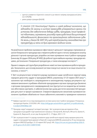 125
• здатність виявити в підлеглого схильність до певного напряму прокурорської діяль-
ності (70,8%);
• рівень довіри громадян (64,6%).
У статті 131 Конституції України в новій редакції визначено, що
відповідно до закону в системі правосуддя утворюються органи та
установи для забезпечення добору суддів, прокурорів, їхньої професій-
ної підготовки, оцінювання, розгляду справ щодо їхньої дисциплінарної
відповідальності, фінансового та організаційного забезпечення судів.
На жаль, у Законі № 1697-VII у цей період розвитку законодавства про
прокуратуру ці зміни не були враховані жодним чином.
На розв’язання проблеми оцінювання ефективності діяльності прокурора спрямоване рі-
шення Генерального прокурора про створення робочої групи з питань проведення аналізу
діяльності органів прокуратури, розробки системи оцінювання якості роботи прокурора
(наказ від 16 грудня 2016 року № 402). До робочої групи ввійшли науковці, прокурори міс-
цевих, регіональних і Генеральної прокуратури, а також міжнародні експерти142
.
Одним із завдань цієї групи було розроблення нової системи оцінювання роботи прокуро-
рів. Зазначалося, що в основу вказаної системи планується закласти не лише кількісні по-
казники, а і якісні143
.
У Звіті за результатами четвертого раунду оцінювання щодо запобігання корупції серед
народних депутатів, суддів та прокурорів GRECO, ухваленому 17–23 червня 2017 року144
,
зазначено про необхідність запровадження в законодавчому порядку регулярного оці-
нювання виконання службових обов’язків прокурорами в органах прокуратури (включно
з органами прокурорського самоврядування), яке ґрунтується на заздалегідь встановле-
них об’єктивних критеріях, із забезпеченням при цьому достатніх можливостей прокуро-
рам для участі в процесі оцінювання. Створення формальних механізмів оцінювання ви-
конання службових обов’язків не тільки забезпечить можливість проведення належного
142
Відбувся круглий стіл на тему впровадження системи оцінки якості роботи прокурора // Генеральна
прокуратура України, 13.10.2016. URL: https://old.gp.gov.ua/ua/reforms_gp.html?_m=publications&_
t=rec&id=194419&fp=130
143
Прокурор: керує? координує? наглядає? розслідує : Звіт за результатами дослідження «Роль
прокурора на досудовій стадії кримінального процесу» / Бєлоусов Ю., Венгер В., Мітько В., Орлеан А.,
Сущенко В., Яворська В.; за заг. ред. Бєлоусова Ю. К. : СТ-Друк, 2017. С. 57.
144
Звіт за результатами 4-го раунду оцінювання щодо запобігання корупції серед народних депутатів,
суддів та прокурорів Групи держав по боротьбі з корупцією (GRECO), ухвалений на 76-му пленарному
засіданні GRECO (Страсбург, 17–23 червня 2017 року). URL: https://rm.coe.int/ grecoeval4rep-2016-9-
p3-76-greco-19-23-2017-/1680737206
 