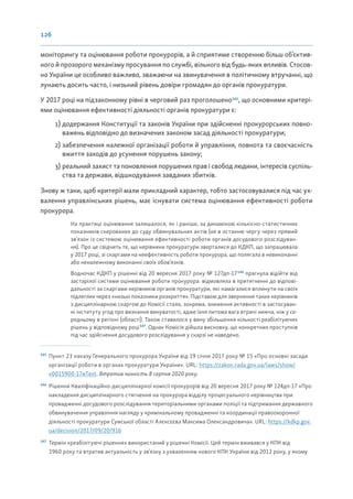 126
моніторингу та оцінювання роботи прокурорів, а й сприятиме створенню більш об’єктив-
ного й прозорого механізму просування по службі, вільного від будь-яких впливів. Стосов-
но України це особливо важливо, зважаючи на звинувачення в політичному втручанні, що
лунають досить часто, і низький рівень довіри громадян до органів прокуратури.
У 2017 році на підзаконному рівні в черговий раз проголошено145
, що основними критері-
ями оцінювання ефективності діяльності органів прокуратури є:
1) додержання Конституції та законів України при здійсненні прокурорських повно-
важень відповідно до визначених законом засад діяльності прокуратури;
2) забезпечення належної організації роботи й управління, повнота та своєчасність
вжиття заходів до усунення порушень закону;
3) реальний захист та поновлення порушених прав і свобод людини, інтересів суспіль-
ства та держави, відшкодування завданих збитків.
Знову ж таки, щоб критерії мали прикладний характер, тобто застосовувалися під час ух-
валення управлінських рішень, має існувати система оцінювання ефективності роботи
прокурора.
На практиці оцінювання залишалося, як і раніше, за динамікою кількісно-статистичних
показників скерованих до суду обвинувальних актів (не в останню чергу через прямий
зв’язок із системою оцінювання ефективності роботи органів досудового розслідуван-
ня). Про це свідчить те, що керівники прокуратури зверталися до КДКП, що запрацювала
у 2017 році, зі скаргами на неефективність роботи прокурора, що полягала в невиконанні
або неналежному виконанні своїх обов’язків.
Водночас КДКП у рішенні від 20 вересня 2017 року № 127дп-17146
прагнула відійти від
застарілої системи оцінювання роботи прокурора: відмовляла в притягненні до відпові-
дальності за скаргами керівників органів прокуратури, які намагалися вплинути на своїх
підлеглих через «низькі показники розкриття». Підставою для звернення таких керівників
з дисциплінарною скаргою до Комісії стало, зокрема, зниження активності в застосуван-
ні інституту угод про визнання винуватості, адже їхня питома вага втричі нижча, ніж у се-
редньому в регіоні (області). Також ставилося у вину збільшення кількості реабілітуючих
рішень у відповідному році147
. Однак Комісія дійшла висновку, що конкретних проступків
під час здійснення досудового розслідування у скарзі не наведено.
145
Пункт 23 наказу Генерального прокурора України від 19 січня 2017 року № 15 «Про основні засади
організації роботи в органах прокуратури України». URL: https://zakon.rada.gov.ua/laws/show/
v0015900-17#Text. Втратив чинність 8 серпня 2020 року.
146
Рішення Кваліфікаційно-дисциплінарної комісії прокурорів від 20 вересня 2017 року № 124дп-17 «Про
накладення дисциплінарного стягнення на прокурора відділу процесуального керівництва при
провадженні досудового розслідування територіальними органами поліції та підтримання державного
обвинувачення управління нагляду у кримінальному провадженні та координації правоохоронної
діяльності прокуратури Сумської області Алєксєєва Максима Олександровича». URL: https://kdkp.gov.
ua/decision/2017/09/20/916
147
Термін «реабілітуючі рішення» використаний у рішенні Комісії. Цей термін вживався у КПК від
1960 року та втратив актуальність у зв’язку з ухваленням нового КПК України від 2012 року, у якому
 