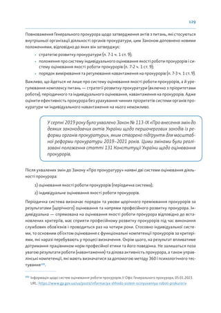 129
Повноваження Генерального прокурора щодо затвердження актів з питань, які стосуються
внутрішньої організації діяльності органів прокуратури, цим Законом доповнено новими
положеннями, відповідно до яких він затверджує:
• стратегію розвитку прокуратури (п. 7-1 ч. 1 ст. 9);
• положення про систему індивідуального оцінювання якості роботи прокурорів і си-
стему оцінювання якості роботи прокурорів (п. 7-2 ч. 1 ст. 9);
• порядок вимірювання та регулювання навантаження на прокурорів (п. 7-3 ч. 1 ст. 9).
Важливо, що йдеться не лише про систему оцінювання якості роботи прокурорів, а й уре-
гулювання комплексу питань — стратегії розвитку прокуратури (включно з пріоритетами
роботи), періодичного та індивідуального оцінювання, навантаження на прокурорів. Адже
оцінити ефективність прокурора без урахування чинних пріоритетів системи органів про-
куратури чи індивідуального навантаження на нього неможливо.
У серпні 2019 року було ухвалено Закон № 113-ІХ «Про внесення змін до
деяких законодавчих актів України щодо першочергових заходів із ре-
форми органів прокуратури», яким створено підґрунтя для масштаб-
ної реформи прокуратури 2019–2021 років. Цими змінами були реалі-
зовані положення статті 131 Конституції України щодо оцінювання
прокурорів.
Після ухвалених змін до Закону «Про прокуратуру» наявні дві системи оцінювання діяль-
ності прокурора:
1) оцінювання якості роботи прокурорів (періодична система);
2) індивідуальне оцінювання якості роботи прокурорів.
Періодична система визначає порядок та умови щорічного преміювання прокурорів за
результатами [щорічного] оцінювання та напрями професійного розвитку прокурора. Ін-
дивідуальна — спрямована на оцінювання якості роботи прокурора відповідно до вста-
новлених критеріїв, має сприяти професійному розвитку прокурорів під час виконання
службових обов’язків і проводиться раз на чотири роки. Стосовно індивідуальної систе-
ми, то основним об’єктом оцінювання є функціональні компетенції прокурорів за критері-
ями, які наразі перебувають у процесі визначення. Окрім цього, на результат впливатиме
дотримання працівником норм професійної етики та його поведінка. Не залишаться поза
увагою результати роботи (навантаження) та ділова активність прокурора, а також управ-
лінські компетенції, які мають визначатися за допомогою методу 360 і психологічного тес-
тування153
.
153
Інформація щодо систем оцінювання роботи прокурорів // Офіс Генерального прокурора, 05.01.2023.
URL: https://www.gp.gov.ua/ua/posts/informaciya-shhodo-sistem-ocinyuvannya-roboti-prokuroriv
 