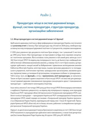 Розділ 1.
Прокуратура: місце в системі державної влади,
функції, система прокуратури, структура прокуратур,
організаційне забезпечення
1.1. Місце прокуратури в системі державної влади та її функції
Щоб оцінити державну політику у сфері реформування прокуратури України, яке почалося
на сучасному етапі із Закону «Про прокуратуру» від 14 жовтня 2014 року, необхідно від-
штовхнутися від попередньої державної політики та її результатів, зокрема законодавчих.
У 1991 році уявлення про документи політики були мізерні, тож і ухвалений 5 листопа-
да 1991 року Закон «Про прокуратуру» не ґрунтувався на будь-яких наукових концепці-
ях і політичних програмах. Його основою стали ухвалені в той самий день зміни до статті
162 Конституції УРСР. На відміну від попереднього тексту, де йшлося про «найвищий наг-
ляд за точним і однаковим виконанням законів», у новому тексті статті було сказано, що про-
курори здійснюють «вищий нагляд за додержанням і правильним застосуванням законів»
Кабінетом Міністрів України, міністерствами, іншими органами державного та господар-
ського управління, політичними партіями, громадськими організаціями, масовими руха-
ми, підприємствами, установами й організаціями, посадовими особами та громадянами...
Тобто всіма. Суть же функцій, а отже, і призначення, місії прокуратури, не змінилися.
Також не були скасовані здавна закріплені в Конституції УРСР і не властиві для демокра-
тичної правової держави повноваження прокурора санкціонувати арешт і повноваження
прокуратури — здійснювати законодавчу ініціативу.
Інша зміна, внесена 5 листопада 1991 року до Конституції УРСР, безпосередньо випливала
з надбаного Україною суверенітету: на відміну від попереднього порядку, коли прокурор
Української РСР і прокурори областей призначалися Генеральним прокурором СРСР, а ра-
йонні та міські прокурори — прокурором Української РСР і затверджувалися Генеральним
прокурором СРСР, новий порядок встановив: «Генеральний прокурор України признача-
ється Верховною Радою України, відповідальний перед нею і тільки їй підзвітний. Проку-
рорів Кримської АРСР, областей, міста Києва, міських, районних та міжрайонних прокуро-
рів призначає Генеральний прокурор України».
Нарешті, як досягнення демократії можна було визнати закріплену в статті 165 Конституції
УРСР незалежність прокурорів при здійсненні своїх повноважень, а також їхню департиза-
цію (постанова Верховної Ради України від 24 серпня 1991 року № 1429-XII).
 