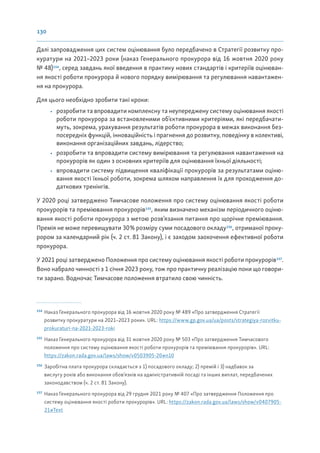 130
Далі запровадження цих систем оцінювання було передбачено в Стратегії розвитку про-
куратури на 2021–2023 роки (наказ Генерального прокурора від 16 жовтня 2020 року
№ 48)154
, серед завдань якої введення в практику нових стандартів і критеріїв оцінюван-
ня якості роботи прокурора й нового порядку вимірювання та регулювання навантажен-
ня на прокурора.
Для цього необхідно зробити такі кроки:
• розробити та впровадити комплексну та неупереджену систему оцінювання якості
роботи прокурора за встановленими об’єктивними критеріями, які передбачати-
муть, зокрема, урахування результатів роботи прокурора в межах виконання без-
посередніх функцій, інноваційність і прагнення до розвитку, поведінку в колективі,
виконання організаційних завдань, лідерство;
• розробити та впровадити систему вимірювання та регулювання навантаження на
прокурорів як один з основних критеріїв для оцінювання їхньої діяльності;
• впровадити систему підвищення кваліфікації прокурорів за результатами оціню-
вання якості їхньої роботи, зокрема шляхом направлення їх для проходження до-
даткових тренінгів.
У 2020 році затверджено Тимчасове положення про систему оцінювання якості роботи
прокурорів та преміювання прокурорів155
, яким визначено механізм періодичного оціню-
вання якості роботи прокурора з метою розв’язання питання про щорічне преміювання.
Премія не може перевищувати 30% розміру суми посадового окладу156
, отриманої проку-
рором за календарний рік (ч. 2 ст. 81 Закону), і є заходом заохочення ефективної роботи
прокурора.
У 2021 році затверджено Положення про систему оцінювання якості роботи прокурорів157
.
Воно набрало чинності з 1 січня 2023 року, тож про практичну реалізацію поки що говори-
ти зарано. Водночас Тимчасове положення втратило свою чинність.
154
Наказ Генерального прокурора від 16 жовтня 2020 року № 489 «Про затвердження Стратегії
розвитку прокуратури на 2021–2023 роки». URL: https://www.gp.gov.ua/ua/posts/strategiya-rozvitku-
prokuraturi-na-2021-2023-roki
155
Наказ Генерального прокурора від 31 жовтня 2020 року № 503 «Про затвердження Тимчасового
положення про систему оцінювання якості роботи прокурорів та преміювання прокурорів». URL:
https://zakon.rada.gov.ua/laws/show/v0503905-20#n10
156
Заробітна плата прокурора складається з 1) посадового окладу; 2) премій і 3) надбавок за
вислугу років або виконання обов’язків на адміністративній посаді та інших виплат, передбачених
законодавством (ч. 2 ст. 81 Закону).
157
Наказ Генерального прокурора від 29 грудня 2021 року № 407 «Про затвердження Положення про
систему оцінювання якості роботи прокурорів». URL: https://zakon.rada.gov.ua/laws/show/v0407905-
21#Text
 