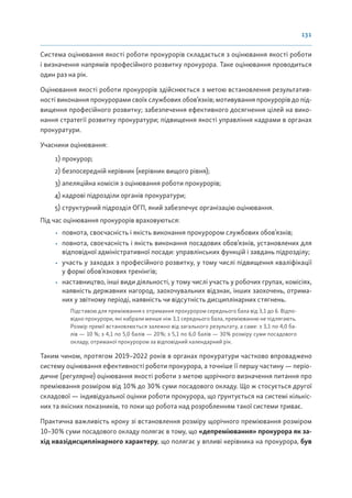 131
Система оцінювання якості роботи прокурорів складається з оцінювання якості роботи
і визначення напрямів професійного розвитку прокурора. Таке оцінювання проводиться
один раз на рік.
Оцінювання якості роботи прокурорів здійснюється з метою встановлення результатив-
ності виконання прокурорами своїх службових обов’язків; мотивування прокурорів до під-
вищення професійного розвитку; забезпечення ефективного досягнення цілей на вико-
нання стратегії розвитку прокуратури; підвищення якості управління кадрами в органах
прокуратури.
Учасники оцінювання:
1) прокурор;
2) безпосередній керівник (керівник вищого рівня);
3) апеляційна комісія з оцінювання роботи прокурорів;
4) кадрові підрозділи органів прокуратури;
5) структурний підрозділ ОГП, який забезпечує організацію оцінювання.
Під час оцінювання прокурорів враховуються:
• повнота, своєчасність і якість виконання прокурором службових обов’язків;
• повнота, своєчасність і якість виконання посадових обов’язків, установлених для
відповідної адміністративної посади: управлінських функцій і завдань підрозділу;
• участь у заходах з професійного розвитку, у тому числі підвищення кваліфікації
у формі обов’язкових тренінгів;
• наставництво, інші види діяльності, у тому числі участь у робочих групах, комісіях,
наявність державних нагород, заохочувальних відзнак, інших заохочень, отрима-
них у звітному періоді, наявність чи відсутність дисциплінарних стягнень.
Підставою для преміювання є отримання прокурором середнього бала від 3,1 до 6. Відпо-
відно прокурори, які набрали менше ніж 3,1 середнього бала, преміюванню не підлягають.
Розмір премії встановлюється залежно від загального результату, а саме: з 3,1 по 4,0 ба-
лів — 10 %; з 4,1 по 5,0 балів — 20%; з 5,1 по 6,0 балів — 30% розміру суми посадового
окладу, отриманої прокурором за відповідний календарний рік.
Таким чином, протягом 2019–2022 років в органах прокуратури частково впроваджено
систему оцінювання ефективності роботи прокурора, а точніше її першу частину — періо-
дичне (регулярне) оцінювання якості роботи з метою щорічного визначення питання про
преміювання розміром від 10% до 30% суми посадового окладу. Що ж стосується другої
складової — індивідуальної оцінки роботи прокурора, що ґрунтується на системі кількіс-
них та якісних показників, то поки що робота над розробленням такої системи триває.
Практична важливість кроку зі встановлення розміру щорічного преміювання розміром
10–30% суми посадового окладу полягає в тому, що «депреміювання» прокурора як за-
хід квазідисциплінарного характеру, що полягає у впливі керівника на прокурора, був
 