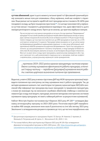 132
суттєво обмежений, адже із цього моменту питання премії та її фіксований граничний роз-
мір залишають менше поле для зловживань з боку керівника, який має конфлікт з підлег-
лим. Якщо раніше частка премії в заробітній платі прокурора могла становити 30–60% суми
посадового окладу, що було поширеною практикою158
, то сьогодні можливостей у керівни-
ка суттєво менше і поширеність депреміювання відповідно теж, адже ефективність цього
квазідисциплінарного заходу впала. Проте це не означає, що практика відійшла в минуле.
Під час експертного опитування прокурорів на питання «Чи існує практика “депреміювання”
прокурора? Чи інші заходи квазідисциплінарного та/або адміністративного впливу на проку-
рора з метою спонукання до вчинення дій, які він не бажає вчиняти?» 57% респондентів від-
повіли ствердно, що така практика трапляється; ще 28% прокурорів не чули про неї, а 15%
категорично заперечили її існування. Прокурори прямо вказували на те, що «річна оцінка
та депреміювання провадяться керівництвом свавільно» та «має місце суб’єктивний, необ-
ґрунтований підхід до оцінювання та щорічного де/преміювання». Проте інші прокурори за-
значили, що захід депреміювання став менш популярним, а «якщо прокурор не бажає вчи-
няти певні дії, його можуть замінити на іншого, не застосовуючи дисциплінарні стягнення».
Мається на увазі зміна складу групи прокурорів у кримінальному провадженні або стар-
шого групи для того, щоб унеможливити подальшу участь прокурора, який має конфлікт
з керівництвом, у процесуальному керівництві таким провадженням.
...протягом 2019–2022 років в органах прокуратури частково впрова-
джено систему оцінювання ефективності роботи прокурора, а точні-
ше її першу частину — періодичне (регулярне) оцінювання якості робо-
ти з метою щорічного визначення питання про преміювання.
Водночас у жовтні 2022 року в межах підготовки ДАП від НАЗК пролунали пропозиції впро-
вадити положення про електронну систему оцінювання якості роботи прокурорів. Так, до
методів оцінювання належать такі: комп’ютерне тестування; оцінка методом 360 (тобто ано-
німний збір інформації про прокурора від інших прокурорів та працівників прокуратури,
з якими він взаємодіє під час виконання службових обов’язків); співбесіда з комісією оці-
нювання (до складу якої входять прокурори, визначені випадково електронною системою
оцінювання серед прокурорів, які мають найвищий рейтинг за результатами оцінювання).
Кабінет Міністрів України постановою від 4 березня 2023 року № 220159
затвердив Дер-
жавну антикорупційну програму на 2023–2025 роки. Початкова версія ДАП передбача-
ла майже 400 заходів, виконання яких мало б розпочатися в січні або лютому 2023 року.
Зволікання із затвердженням документа призвело до того, що частина передбачених нею
158
Дисциплінарна відповідальність прокурорів в Україні / О. Банчук, М. Каменєв, Є. Крапивін, Б.
Малишев, В. Петраковський, М. Цапок. К. : Москаленко О. М., 2019. С. 111.
159
Постанова Кабінету Міністрів України від 4 березня 2023 року № 220 «Про затвердження
Державної антикорупційної програми на 2023–2025 роки». URL: https://www.kmu.gov.ua/npas/pro-
zatverdzhennia-derzhavnoi-antykoruptsiinoi-prohramy-na-20232025-t40323
 