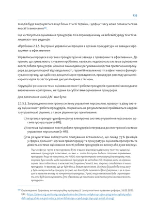 133
заходів буде виконуватися в ще більш стислі терміни, і дефіцит часу може позначитися на
якості їх виконання160
.
Що ж стосується оцінювання прокурорів, то в оприлюдненому на вебсайті уряду тексті за-
лишилася така редакція:
«Проблема 2.1.5. Внутрішні управлінські процеси в органах прокуратури не завжди є про-
зорими та ефективними
Управлінські процеси в органах прокуратури не завжди є прозорими та ефективними. До
причин, що зумовлюють існування проблеми, належать недосконала система оцінювання
якості роботи прокурорів; неякісне законодавче регулювання підстав притягнення проку-
рора до дисциплінарної відповідальності, гарантій незалежності та ефективного функціо-
нування органу, що здійснює дисциплінарне провадження, процедури розгляду дисциплі-
нарної скарги та застосування дисциплінарних стягнень.
Корупційні ризики системи оцінювання якості роботи прокурорів зумовлені законодавчо
визначеними критеріями, методами та суб’єктами оцінювання прокурорів.
Для досягнення цілей ДАП має бути:
2.1.5.1. Запроваджено електронну систему управління персоналом, прозору та дієву систе-
му оцінки якості роботи прокурорів, спираючись на результати якої приймаються кадрові
та управлінські рішення, а також рішення про преміювання:
1) в органах прокуратури функціонує електронна система управління персоналом ор-
ганів прокуратури (e-HR);
2) система оцінювання якості роботи прокурорів інтегрована до електронної системи
управління персоналом (e-HR);
3) за результатами експертного опитування встановлено, що понад 75% фахівців
у сферах діяльності органів правопорядку та прокуратури оцінюють прозорість та
дієвість системи оцінювання якості роботи прокурорів як високу або дуже високу».
Під час фокус-групи з прокурорами було згадано відповідну державну політику щодо оці-
нювання прокурорів позитивно, а саме: «...хотів би трохи додати стосовно оцінювання
прокурорів. Якщо не помиляюсь, то НАЗК, коли презентувало антикорупційну програму, там,
зокрема, були заходи щодо оцінювання прокурорів за методом 360. Зокрема, коли не керівник
оцінює свого підлеглого, а можливість [існування] комісії, яка, зокрема, складається з інших
прокурорів. І я вважаю, що це буде більш дієвим механізмом. Оскільки [сьогодні] в кінці року
у будь-якому випадку прокурор розуміє, що його буде оцінювати [його] керівник. І це в прин-
ципі є важелем впливу на конкретного прокурора. У разі, якщо неможливо буде спрогнозува-
ти, хто буде його оцінювати, [то я] вважаю, це позитивно може вплинути на незалежність
прокурора».
160
Оприлюднено Державну антикорупційну програму // Центр політико-правових реформ, 16.03.2023.
URL: https://pravo.org.ua/strong-oprylyudneno-derzhavnu-antykoruptsijnu-programu-vytratyvshy-
defitsytnyj-chas-na-protsedury-zatverdzhennya-uryad-pogirshyv-yiyi-zmist-strong/
 
