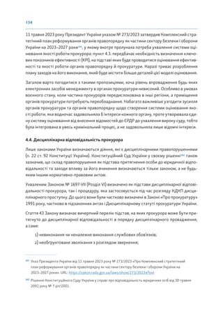 134
11 травня 2023 року Президент України указом № 273/2023 затвердив Комплексний стра-
тегічний план реформування органів правопорядку як частини сектору безпеки і оборони
України на 2023–2027 роки161
, у якому вкотре пролунала потреба ухвалення системи оці-
нювання якості роботи прокурора: пункт 4.3. передбачає необхідність визначення ключо-
вих показників ефективності (KPI), на підставі яких буде проводитися оцінювання ефектив-
ності та якості роботи органів правопорядку й прокуратури. Наразі триває розроблення
плану заходів на його виконання, який буде містити більше деталей цієї моделі оцінювання.
Загалом варто погодитися з такими пропозиціями, хоча рівень впровадження будь-яких
електронних засобів менеджменту в органах прокуратури невисокий. Особливо в умовах
воєнного стану, коли частина прокурорів передислокована в інші регіони, а приміщення
органів прокуратури потребують переобладнання. Набагато важливіше узгодити зусилля
органів прокуратури та органів правопорядку щодо створення системи оцінювання яко-
сті роботи, яка водночас задовольняла б інтереси кожного органу, проте утворювала єди-
ну систему оцінювання від внесення відомостей до ЄРДР до ухвалення вироку суду, тобто
була інтегрована в увесь кримінальний процес, а не задовольняла лише відомчі інтереси.
4.4. Дисциплінарна відповідальність прокурора
Лише законами України визначаються діяння, які є дисциплінарними правопорушеннями
(п. 22 ст. 92 Конституції України). Конституційний Суд України у своєму рішенні162
також
зазначив, що склад правопорушення як підстава притягнення особи до юридичної відпо-
відальності та заходи впливу за його вчинення визначаються тільки законом, а не будь-
яким іншим нормативно-правовим актом.
Ухваленим Законом № 1697-VII (Розділ VI) визначено як підстави дисциплінарної відпові-
дальності прокурора, так і процедуру, яка застосовується під час розгляду КДКП дисци-
плінарного проступку. До цього вони були частково визначені в Законі «Про прокуратуру»
1991 року, частково в підзаконних актах і Дисциплінарному статуті прокуратури України.
Стаття 43 Закону визначає вичерпний перелік підстав, на яких прокурора може бути при-
тягнуто до дисциплінарної відповідальності в порядку дисциплінарного провадження,
а саме:
1) невиконання чи неналежне виконання службових обов’язків;
2) необґрунтоване зволікання з розглядом звернення;
161
Указ Президента України від 11 травня 2023 року № 273/2023 «Про Комплексний стратегічний
план реформування органів правопорядку як частини сектору безпеки і оборони України на
2023–2027 роки». URL: https://zakon.rada.gov.ua/laws/show/273/2023#Text
162
Рішення Конституційного Суду України у справі про відповідальність юридичних осіб від 30 травня
2001 року № 7-рп/2001.
 