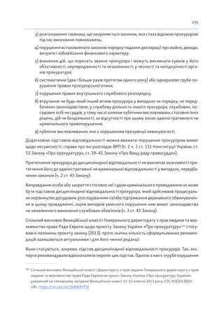 135
3) розголошення таємниці, що охороняється законом, яка стала відомою прокуророві
під час виконання повноважень;
4) порушення встановленого законом порядку подання декларації про майно, доходи,
витрати і зобов’язання фінансового характеру;
5) вчинення дій, що порочать звання прокурора і можуть викликати сумнів у його
об’єктивності, неупередженості та незалежності, у чесності та непідкупності орга-
нів прокуратури;
6) систематичне (два і більше разів протягом одного року) або одноразове грубе по-
рушення правил прокурорської етики;
7) порушення правил внутрішнього службового розпорядку;
8) втручання чи будь-який інший вплив прокурора у випадках чи порядку, не перед-
бачених законодавством, у службову діяльність іншого прокурора, службових, по-
садових осіб чи суддів, у тому числі шляхом публічних висловлювань стосовно їхніх
рішень, дій чи бездіяльності, за відсутності при цьому ознак адміністративного чи
кримінального правопорушення;
9) публічне висловлювання, яке є порушенням презумпції невинуватості.
Додатковою підставою відповідальності можна вважати порушення прокурором вимог
щодо несумісності, справи про які розглядає ВРП (п. 2 ч. 1 ст. 131 Конституції України, ст.
53 Закону «Про прокуратуру», ст. 39–41 Закону «Про Вищу раду правосуддя»).
Притягнення прокурора до дисциплінарної відповідальності не виключає можливості при-
тягнення його до адміністративної чи кримінальної відповідальності у випадках, передба-
чених законом (ч. 2 ст. 43 Закону).
Виправдання особи або закриття стосовно неї судом кримінального провадження не може
бути підставою дисциплінарної відповідальності прокурора, який здійснював процесуаль-
не керівництво досудовим розслідуванням та/або підтримання державного обвинувачен-
ня в цьому провадженні, окрім випадків умисного порушення ним вимог законодавства
чи неналежного виконання службових обов’язків (ч. 3 ст. 43 Закону).
Спільний висновок Венеційської комісії і Генерального директорату з прав людини та вер-
ховенства права Ради Європи щодо проєкту Закону України «Про прокуратуру»163
стосу-
вався положень проєкту закону (2013), проте значна кількість сформульованих рекомен-
дацій залишаються актуальними і для його чинної редакції.
Вони стосуються, зокрема, підстав дисциплінарної відповідальності прокурора. Так, екс-
перти рекомендували вдосконалити перелік цих підстав. Однією з них є «грубе порушення
163
Спільний висновок Венеційської комісії і Директорату з прав людини Генерального директорату з прав
людини та верховенства права Ради Європи на проєкт Закону України «Про прокуратуру України»,
ухвалений на пленарному засіданні Венеційської комісії 11–12 жовтня 2013 року, CDL-AD(2013)025.
URL: https://rm.coe.int/1680097f7d
 