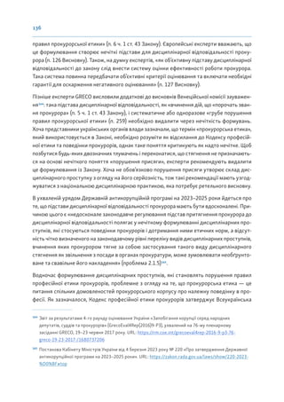 136
правил прокурорської етики» (п. 6 ч. 1 ст. 43 Закону). Європейські експерти вважають, що
це формулювання створює нечіткі підстави для дисциплінарної відповідальності проку-
рора (п. 126 Висновку). Також, на думку експертів, «як об’єктивну підставу дисциплінарної
відповідальності до закону слід внести систему оцінки ефективності роботи прокурора.
Така система повинна передбачати об’єктивні критерії оцінювання та включати необхідні
гарантії для оскарження негативного оцінювання» (п. 127 Висновку).
Пізніше експерти GRECO висловили додаткові до висновків Венеційської комісії зауважен-
ня164
: така підстава дисциплінарної відповідальності, як «вчинення дій, що «порочать зван-
ня прокурора» (п. 5 ч. 1 ст. 43 Закону), і систематичне або одноразове «грубе порушення
правил прокурорської етики» (п. 259) необхідно видалити через нечіткість формувань.
Хоча представники українських органів влади зазначали, що термін «прокурорська етика»,
який використовується в Законі, необхідно розуміти як відсилання до Кодексу професій-
ної етики та поведінки прокурорів, однак таке поняття критикують як надто нечітке. Щоб
позбутися будь-яких двозначних тлумачень і переконатися, що стягнення не призначають-
ся на основі нечіткого поняття «порушення присяги», експерти рекомендують видалити
це формулювання із Закону. Хоча не обов’язково порушення присяги утворює склад дис-
циплінарного проступку з огляду на його серйозність, тож такі рекомендації мають узгод-
жуватися з національною дисциплінарною практикою, яка потребує ретельного висновку.
В ухваленій урядом Державній антикорупційній програмі на 2023–2025 роки йдеться про
те, що підстави дисциплінарної відповідальності прокурора мають бути вдосконалені. При-
чиною цього є «недосконале законодавче регулювання підстав притягнення прокурора до
дисциплінарної відповідальності полягає у нечіткому формулюванні дисциплінарних про-
ступків, які стосуються поведінки прокурорів і дотримання ними етичних норм, а відсут-
ність чітко визначеного на законодавчому рівні переліку видів дисциплінарних проступків,
вчинення яких прокурором тягне за собою застосування такого виду дисциплінарного
стягнення як звільнення з посади в органах прокуратури, може зумовлювати необґрунто-
ване та свавільне його накладення» (проблема 2.1.5)165
.
Водночас формулювання дисциплінарних проступків, які становлять порушення правил
професійної етики прокурорів, проблемне з огляду на те, що прокурорська етика — це
питання спільних домовленостей прокурорського корпусу про належну поведінку в про-
фесії. Як зазначалося, Кодекс професійної етики прокурорів затверджує Всеукраїнська
164
Звіт за результатами 4-го раунду оцінювання України «Запобігання корупції серед народних
депутатів, суддів та прокурорів» (GrecoEval4Rep(2016)9-P3), ухвалений на 76-му пленарному
засіданні GRECO, 19–23 червня 2017 року. URL: https://rm.coe.int/grecoeval4rep-2016-9-p3-76-
greco-19-23-2017-/1680737206
165
Постанова Кабінету Міністрів України від 4 березня 2023 року № 220 «Про затвердження Державної
антикорупційної програми на 2023–2025 роки». URL: https://zakon.rada.gov.ua/laws/show/220-2023-
%D0%BF#top
 