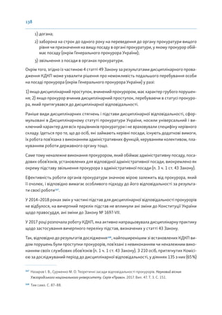 138
1) догана;
2) заборона на строк до одного року на переведення до органу прокуратури вищого
рівня чи призначення на вищу посаду в органі прокуратури, у якому прокурор обій-
має посаду (окрім Генерального прокурора України);
3) звільнення з посади в органах прокуратури.
Окрім того, згідно із частиною 4 статті 49 Закону за результатами дисциплінарного прова-
дження КДКП може ухвалити рішення про неможливість подальшого перебування особи
на посаді прокурора (окрім Генерального прокурора України) у разі:
1) якщо дисциплінарний проступок, вчинений прокурором, має характер грубого порушен-
ня; 2) якщо прокурор вчинив дисциплінарний проступок, перебуваючи в статусі прокуро-
ра, який притягувався до дисциплінарної відповідальності.
Раніше види дисциплінарних стягнень і підстави дисциплінарної відповідальності, сфор-
мульовані в Дисциплінарному статуті прокуратури України, носили універсальний і ви-
ключний характер для всіх працівників прокуратури і не враховували специфіку керівного
складу. Ідеться про те, що до осіб, які займають керівні посади, існують додаткові вимоги,
їх робота пов’язана з виконанням адміністративних функцій, керуванням колективом, пла-
нуванням роботи державного органу тощо.
Саме тому неналежне виконання прокурором, який обіймає адміністративну посаду, поса-
дових обов’язків, установлених для відповідної адміністративної посади, виокремлено як
окрему підставу звільнення прокурора з адміністративної посади (п. 3 ч. 1 ст. 43 Закону).
Ефективність роботи органів прокуратури значною мірою залежить від прокурора, який
її очолює, і відповідно вимагає особливого підходу до його відповідальності за результа-
ти своєї роботи167
.
У 2014–2018 роках змін у частині підстав для дисциплінарної відповідальності прокурорів
не відбулося, на вичерпний перелік підстав не вплинули ані зміни до Конституції України
щодо правосуддя, ані зміни до Закону № 1697-VII.
У 2017 році розпочала роботу КДКП, яка активно напрацьовувала дисциплінарну практику
щодо застосування вичерпного переліку підстав, визначених у статті 43 Закону.
Так, відповідно до результатів дослідження168
, найпоширенішим зі встановлених КДКП ви-
дом порушень були проступки прокурорів, пов’язані з невиконанням чи неналежним вико-
нанням своїх службових обов’язків (п. 1 ч. 1 ст. 43 Закону). З 210 осіб, притягнутих Комісі-
єю за досліджуваний період до дисциплінарної відповідальності, у діяннях 135 з них (65%)
167
Назаров І. В., Сурженко М. О. Теоретичні засади відповідальності прокурорів. Науковий вісник
Ужгородського національного університету. Серія «Право». 2017. Вип. 47. Т. 3. С. 151.
168
Там само. С. 87–88.
 