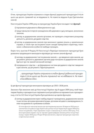 14
Отже, прокуратура України отримала в спадок функції радянської прокуратури й після
цього ще досить тривалий час не віддавала їх. Не повністю віддала й досі (детальніше
нижче).
Конституцією України 1996 року на прокуратуру України були покладені такі функції:
1) підтримання державного обвинувачення в суді;
2) представництво інтересів громадянина або держави в суді у випадках, визначених
законом;
3) нагляд за додержанням законів органами, які проводять оперативно-розшукову
діяльність, дізнання, досудове слідство;
4) нагляд за додержанням законів при виконанні судових рішень у кримінальних
справах, а також при застосуванні інших заходів примусового характеру, пов’я-
заних з обмеженням особистої свободи громадян.
Окрім того, пунктом 9 Розділу XV Конституції «Перехідні положення» прокуратурі було
дозволено продовжувати виконувати відповідно до чинних законів функції:
5) нагляду за додержанням і застосуванням законів — до введення в дію законів, що
регулюють діяльність державних органів щодо контролю за додержанням законів
(ідеться про так званий загальний нагляд), і
6) попереднього слідства — до формування системи досудового слідства і введення
в дію законів, що регулюють її функціонування.
...прокуратура України отримала в спадок функції радянської прокура-
тури й після цього ще досить тривалий час не віддавала їх. Не повні-
стю віддала й досі.
Ці дві функції прокуратура виконувала відповідно до 2015 і 2018 років.
Законом «Про внесення змін до Конституції України» від 8 грудня 2004 року, який пере-
творив Україну з президентсько-парламентської республіки на парламентсько-президент-
ську, статтю 121 Конституції України було доповнено ще однією функцією:
7) нагляд за додержанням прав і свобод людини і громадянина, додержанням законів
із цих питань органами виконавчої влади, органами місцевого самоврядування, їх-
німи посадовими й службовими особами.
Остання функція тимчасово випала при протиправному визнанні 30 вересня 2010 року рі-
шенням Конституційного Суду України змін до Конституції України від 8 грудня 2004 року
неконституційними, її було відновлено згідно із Законом від 21 лютого 2014 року. Утім,
вона проіснувала недовго: під час чергової судової реформи змінами до Конституції Укра-
їни від 2 червня 2016 року її Розділ VII було виключено, а функції прокуратури скоротили-
ся (детальніше нижче).
 