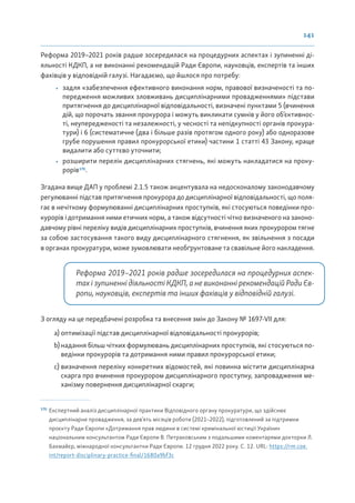 141
Реформа 2019–2021 років радше зосередилася на процедурних аспектах і зупиненні ді-
яльності КДКП, а не виконанні рекомендацій Ради Європи, науковців, експертів та інших
фахівців у відповідній галузі. Нагадаємо, що йшлося про потребу:
• задля «забезпечення ефективного виконання норм, правової визначеності та по-
передження можливих зловживань дисциплінарними провадженнями» підстави
притягнення до дисциплінарної відповідальності, визначені пунктами 5 (вчинення
дій, що порочать звання прокурора і можуть викликати сумнів у його об’єктивнос-
ті, неупередженості та незалежності, у чесності та непідкупності органів прокура-
тури) і 6 (систематичне (два і більше разів протягом одного року) або одноразове
грубе порушення правил прокурорської етики) частини 1 статті 43 Закону, краще
видалити або суттєво уточнити;
• розширити перелік дисциплінарних стягнень, які можуть накладатися на проку-
рорів170
.
Згадана вище ДАП у проблемі 2.1.5 також акцентувала на недосконалому законодавчому
регулюванні підстав притягнення прокурора до дисциплінарної відповідальності, що поля-
гає в нечіткому формулюванні дисциплінарних проступків, які стосуються поведінки про-
курорів і дотримання ними етичних норм, а також відсутності чітко визначеного на законо-
давчому рівні переліку видів дисциплінарних проступків, вчинення яких прокурором тягне
за собою застосування такого виду дисциплінарного стягнення, як звільнення з посади
в органах прокуратури, може зумовлювати необґрунтоване та свавільне його накладення.
Реформа 2019–2021 років радше зосередилася на процедурних аспек-
тах і зупиненні діяльності КДКП, а не виконанні рекомендацій Ради Єв-
ропи, науковців, експертів та інших фахівців у відповідній галузі.
З огляду на це передбачені розробка та внесення змін до Закону № 1697-VII для:
a) оптимізації підстав дисциплінарної відповідальності прокурорів;
b) надання більш чітких формулювань дисциплінарних проступків, які стосуються по-
ведінки прокурорів та дотримання ними правил прокурорської етики;
c) визначення переліку конкретних відомостей, які повинна містити дисциплінарна
скарга про вчинення прокурором дисциплінарного проступку, запровадження ме-
ханізму повернення дисциплінарної скарги;
170
Експертний аналіз дисциплінарної практики Відповідного органу прокуратури, що здійснює
дисциплінарне провадження, за дев’ять місяців роботи (2021–2022), підготовлений за підтримки
проєкту Ради Європи «Дотримання прав людини в системі кримінальної юстиції України»
національним консультантом Ради Європи В. Петраковським з подальшими коментарями докторки Л.
Бахмайєр, міжнародної консультантки Ради Європи. 12 грудня 2022 року. С. 12. URL: https://rm.coe.
int/report-disciplinary-practice-final/1680a9bf3c
 