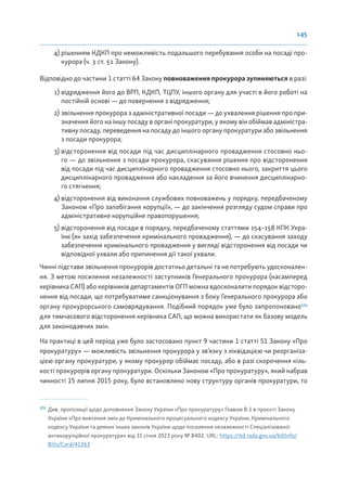 145
4) рішенням КДКП про неможливість подальшого перебування особи на посаді про-
курора (ч. 3 ст. 51 Закону).
Відповідно до частини 1 статті 64 Закону повноваження прокурора зупиняються в разі:
1) відрядження його до ВРП, КДКП, ТЦПУ, іншого органу для участі в його роботі на
постійній основі — до повернення з відрядження;
2) звільнення прокурора з адміністративної посади — до ухвалення рішення про при-
значення його на іншу посаду в органі прокуратури, у якому він обіймав адміністра-
тивну посаду, переведення на посаду до іншого органу прокуратури або звільнення
з посади прокурора;
3) відсторонення від посади під час дисциплінарного провадження стосовно ньо-
го — до звільнення з посади прокурора, скасування рішення про відсторонення
від посади під час дисциплінарного провадження стосовно нього, закриття цього
дисциплінарного провадження або накладення за його вчинення дисциплінарно-
го стягнення;
4) відсторонення від виконання службових повноважень у порядку, передбаченому
Законом «Про запобігання корупції», — до закінчення розгляду судом справи про
адміністративне корупційне правопорушення;
5) відсторонення від посади в порядку, передбаченому статтями 154–158 КПК Укра-
їни (як захід забезпечення кримінального провадження), — до скасування заходу
забезпечення кримінального провадження у вигляді відсторонення від посади чи
відповідної ухвали або припинення дії такої ухвали.
Чинні підстави звільнення прокурорів достатньо детальні та не потребують удосконален-
ня. З метою посилення незалежності заступників Генерального прокурора (насамперед
керівника САП) або керівників департаментів ОГП можна вдосконалити порядок відсторо-
нення від посади, що потребуватиме санкціонування з боку Генерального прокурора або
органу прокурорського самоврядування. Подібний порядок уже було запропоновано172
для тимчасового відсторонення керівника САП, що можна використати як базову модель
для законодавчих змін.
На практиці в цей період уже було застосовано пункт 9 частини 1 статті 51 Закону «Про
прокуратуру» — можливість звільнення прокурора у зв’язку з ліквідацією чи реорганіза-
цією органу прокуратури, у якому прокурор обіймає посаду, або в разі скорочення кіль-
кості прокурорів органу прокуратури. Оскільки Законом «Про прокуратуру», який набрав
чинності 15 липня 2015 року, було встановлено нову структуру органів прокуратури, то
172
Див. пропозиції щодо доповнення Закону України «Про прокуратуру» Главою 8-1 в проєкті Закону
України «Про внесення змін до Кримінального процесуального кодексу України, Кримінального
кодексу України та деяких інших законів України щодо посилення незалежності Спеціалізованої
антикорупційної прокуратури» від 31 січня 2023 року № 8402. URL: https://itd.rada.gov.ua/billInfo/
Bills/Card/41263
 
