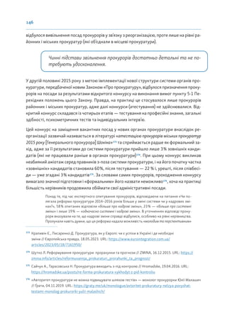 146
відбулося вивільнення посад прокурорів у зв’язку з реорганізацією, проте лише на рівні ра-
йонних і міських прокуратур (які об’єднали в місцеві прокуратури).
Чинні підстави звільнення прокурорів достатньо детальні та не по-
требують удосконалення.
У другій половині 2015 року з метою імплементації нової структури системи органів про-
куратури, передбаченої новим Законом «Про прокуратуру», відбулося призначення проку-
рорів на посади за результатами відкритого конкурсу на виконання вимог пункту 5-1 Пе-
рехідних положень цього Закону. Правда, на практиці це стосувалося лише прокурорів
районних і міських прокуратур, адже далі конкурси (атестування) не здійснювалися. Від-
критий конкурс складався із чотирьох етапів — тестування на професійні знання, загальні
здібності, психометричних тестів та індивідуальних інтерв’ю.
Цей конкурс на заміщення вакантних посад у нових органах прокуратури внаслідок ре-
організації зазвичай називається в літературі «атестацією прокурорів міських прокуратур
2015 року [Генерального прокурора] Шокіна»173
та сприймається радше як формальний за-
хід, адже за її результатами до системи прокуратури прийшло лише 3% зовнішніх канди-
датів (які не працювали раніше в органах прокуратури)174
. При цьому конкурс викликав
неабиякий ажіотаж серед правників з-поза системи прокуратури, і на його початку частка
«зовнішніх» кандидатів становила 60%, після тестування — 22 % і, урешті, після співбесі-
ди — уже згадані 3% кандидатів175
. За словами самих прокурорів, проходження конкурсу
вимагало значної підготовки і «формальним» його назвати неможливо176
, хоча на практиці
більшість керівників продовжила обіймати свої адміністративні посади.
Понад те, під час експертного опитування прокурорів, відповідаючи на питання «Чи по-
лягала реформа прокуратури 2014–2016 років більше у зміні системи чи у кадрових змі-
нах?», 58% опитаних відповіли «більше про кадрові зміни», 23% — «більше про системні
зміни» і лише 19% — «одночасно системні і кадрові зміни». В уточненнях відповіді проку-
рори вказували на те, що кадрові зміни справді відбулися, особливо на рівні керівництва.
Пролунали навіть думки, що ця реформа надала можливість «молодим та перспективним»
173
Крапивін Є., Писаренко Д. Прокуратура, як у Європі: чи є успіхи в Україні і де необхідні
зміни // Європейська правда, 18.05.2023. URL: https://www.eurointegration.com.ua/
articles/2023/05/18/7161950/
174
Шутко Л. Реформування прокуратури: прорахунки та прогнози // ZMINA, 16.12.2015. URL: https://
zmina.info/articles/reformuvannja_prokuraturi_prorahunki_ta_prognozi/
175
Сайчук А., Тарасовська Н. Прокуратура виходить з-під контролю // Hromadske, 19.04.2016. URL:
https://hromadske.ua/posts/re-forma-prokuratura-vykhodyt-z-pid-kontroliu
176
«Авторитет прокуратури не можна підвищувати шляхом тестів» — монолог прокурорки Юлії Малашич
// Ґрати, 04.11.2019. URL: https://graty.me/uk/monologue/avtoritet-prokuratury-nelzya-povyshat-
testami-monolog-prokurorki-yulii-malashich/
 