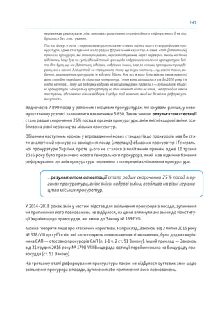 147
керівникам реалізувати себе, виконала роль певного професійного «ліфту», якого б не від-
бувалося без атестування.
Під час фокус-групи з науковцями пролунала негативна оцінка цього етапу реформи про-
куратури, адже атестування мало радше формальний характер. А саме: «І от [атестацію]
пройшли прокурори, які там працювали, через тестування, через перевірки. Якась частина
відсіялась. І оце був, по суті, єдиний такий крок щодо кадрового оновлення прокуратури. Тоб-
то ідея була, що ми [багатьох] відсіємо, наберемо інших, вже за новими прозорими процеду-
рами, які в законі. Але це тоді не спрацювало, тому що якусь частину… ну, зовсім таких, ви-
бачте, зашкварених прокурорів, їх відсіяли дійсно. Але всі, в кого були зв’язки і можливості,
вони спокійно перейшли до обласних прокуратур. І там вони залишалися аж до 2020 року, і їх
ніхто не чіпав... Тому що реформу кадрову на місцевому рівні провели і — зупинилися. Облас-
ні прокуратури і Генеральну прокуратуру на той момент ніхто не чіпав, і не проводив ніяких
тестувань, абсолютно ніяких відборів. І це був той момент, який не дозволив реформі роз-
винутися».
Водночас із 7 890 посад у районних і місцевих прокуратурах, які існували раніше, у ново-
му штатному розписі залишилися вакантними 5 850. Таким чином, результатом атестації
стало радше скорочення 25% посад в органах прокуратури, аніж якісні кадрові зміни, осо-
бливо на рівні керівництва міських прокуратур.
Обіцяним наступним кроком у впровадженні нових стандартів до прокурорів мав би ста-
ти аналогічний конкурс на заміщення посад (атестація) обласних прокуратур і Генераль-
ної прокуратури України, проте цього не сталося з політичних причин, адже 12 травня
2016 року було призначено нового Генерального прокурора, який мав відмінне бачення
реформування органів прокуратури порівняно з попереднім очільником прокуратури.
...результатом атестації стало радше скорочення 25% посад в ор-
ганах прокуратури, аніж якісні кадрові зміни, особливо на рівні керівни-
цтва міських прокуратур.
У 2014–2018 роках змін у частині підстав для звільнення прокурора з посади, зупинення
чи припинення його повноважень не відбулося, на це не вплинули ані зміни до Конститу-
ції України щодо правосуддя, ані зміни до Закону № 1697-VII.
Можна говорити лише про «технічні» корективи. Наприклад, Законом від 2 липня 2015 року
№ 578-VIII до суб’єктів, які застосовують повноваження зі звільнення, було додано керів-
ника САП — стосовно прокурорів САП (п. 1-1 ч. 2 ст. 51 Закону). Інший приклад — Законом
від 21 грудня 2016 року № 1798-VIII Вища рада юстиції перейменована на Вищу раду пра-
восуддя (ст. 53 Закону).
На третьому етапі реформування прокуратури також не відбулося суттєвих змін щодо
звільнення прокурора з посади, зупинення або припинення його повноважень.
 