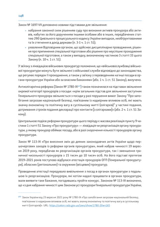 148
Закон № 1697-VII доповнено новими підставами для звільнення:
• набрання законної сили рішенням суду про визнання активів прокурора або акти-
вів, набутих за його дорученням іншими особами або в інших, передбачених стат-
тею 290 Цивільного процесуального кодексу України випадках, необґрунтованими
та їх стягнення в дохід держави (п. 3-1 ч. 1 ст. 51);
• ухвалення Відповідним органом, що здійснює дисциплінарне провадження, рішен-
ня про припинення спеціальної підготовки або рішення про неуспішне проходження
спеціальної підготовки, а також у випадку, визначеному частиною 3 статті 33 цього
Закону (п. 10 ч. 1 ст. 51).
У зв’язку з ліквідацією військових прокуратур положення, що «військовослужбовці військо-
вої прокуратури можуть бути звільнені з військової служби відповідно до законодавства,
що регулює порядок її проходження, а також у зв’язку з переведенням на інші посади в ор-
гани прокуратури України або за власним бажанням» (абз. 1 ч. 1 ст. 51 Закону), вилучено.
Антиолігархічна реформа (Закон № 1780-ІХ177
) також позначилася на підставах звільнення
окремої категорії прокурорів з посади: «крім загальних підстав для звільнення заступник
Генерального прокурора звільняється з посади у разі порушення вимог Закону “Про запо-
бігання загрозам національній безпеці, пов’язаним із надмірним впливом осіб, які мають
значну економічну та політичну вагу в суспільному житті (олігархів)” у частині подання,
дотримання строків подання декларації про контакти [з олігархами]» (абз. 2 ч. 1 ст. 51 За-
кону).
Центральною подією реформи прокуратури цього періоду є масова реалізація пункту 9 ча-
стини 1 статті 51 Закону «Про прокуратуру» — ліквідація чи реорганізація органу прокура-
тури, у якому прокурор обіймає посаду, або в разі скорочення кількості прокурорів органу
прокуратури.
Закон № 113-ІХ «Про внесення змін до деяких законодавчих актів України щодо пер-
шочергових заходів із реформи органів прокуратури», який набрав чинності 19 верес-
ня 2019 року, передбачав як реорганізацію органів прокуратури, так і зменшення гра-
ничної чисельності прокурорів з 15 тисяч до 10 тисяч осіб. На його підставі протягом
2019–2021 років поступово відбулася атестація прокурорів ОГП (Генеральної прокурату-
ри), обласних (регіональних) та окружних (місцевих) прокуратур.
Проведенню атестації передувало вивільнення з посад в органах прокуратури з подаль-
шою їх реорганізацією. Прокурори, які хотіли надалі працювати в органах прокуратури,
мали виявити таке бажання, погодившись пройти конкурс. Законом № 113-ІХ визначено,
що «з дня набрання чинності цим Законом усі прокурори Генеральної прокуратури України,
177
Закон України від 23 вересня 2021 року № 1780-IX «Про запобігання загрозам національній безпеці,
пов’язаним із надмірним впливом осіб, які мають значну економічну та політичну вагу в суспільному
житті (олігархів)». URL: https://zakon.rada.gov.ua/laws/show/1780-20#n165
 