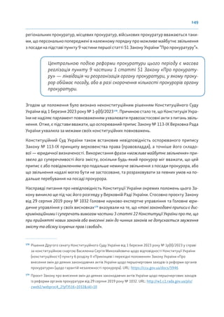 149
регіональних прокуратур, місцевих прокуратур, військових прокуратур вважаються таки-
ми, що персонально попереджені в належному порядку про можливе майбутнє звільнення
з посади на підставі пункту 9 частини першої статті 51 Закону України “Про прокуратуру”».
Центральною подією реформи прокуратури цього періоду є масова
реалізація пункту 9 частини 1 статті 51 Закону «Про прокурату-
ру» — ліквідація чи реорганізація органу прокуратури, у якому проку-
рор обіймає посаду, або в разі скорочення кількості прокурорів органу
прокуратури.
Згодом це положення було визнано неконституційним рішенням Конституційного Суду
України від 1 березня 2023 року № 1-р(ІІ)/2023178
. Причиною стало те, що Конституція Укра-
їни не наділяє парламент повноваженням ухвалювати правозастосовні акти з питань звіль-
нення. Отже, є підстави вважати, що оспорюваний припис Закону № 113-ІХ Верховна Рада
України ухвалила за межами своїх конституційних повноважень.
Конституційний Суд України також встановив невідповідність оспорюваного припису
Закону № 113-ІХ принципу верховенства права (правовладдя), а точніше його складо-
вої — юридичної визначеності. Використання фрази «можливе майбутнє звільнення» при-
звело до суперечливості його змісту, оскільки будь-який прокурор міг вважати, що цей
припис є або повідомленням про подальше неминуче звільнення з посади прокурора, або
що звільнення надалі могло бути не застосоване, та розраховувати за певних умов на по-
дальше перебування на посаді прокурора.
Насправді питання про невідповідність Конституції України окремих положень цього За-
кону виникло ще під час його розгляду у Верховній Раді України. Стосовно проєкту Закону
від 29 серпня 2019 року № 1032 Головне науково-експертне управління та Головне юри-
дичне управління у своїх висновках179
вказували на те, що «такі законодавчі приписи є дис-
кримінаційними і суперечать вимогам частини 3 статті 22 Конституції України про те, що
при прийнятті нових законів або внесенні змін до чинних законів не допускається звуження
змісту та обсягу існуючих прав і свобод».
178
Рішення Другого сенату Конституційного Суду України від 1 березня 2023 року № 1р(ІІ)/2023 у справі
за конституційною скаргою Василенка Сергія Миколайовича щодо відповідності Конституції України
(конституційності) пункту 6 розділу II «Прикінцеві і перехідні положення» Закону України «Про
внесення змін до деяких законодавчих актів України щодо першочергових заходів із реформи органів
прокуратури» (щодо гарантій незалежності прокурора). URL: https://ccu.gov.ua/docs/5946
179
Проєкт Закону про внесення змін до деяких законодавчих актів України щодо першочергових заходів
із реформи органів прокуратури від 29 серпня 2019 року № 1032. URL: http://w1.c1.rada.gov.ua/pls/
zweb2/webproc4_2?pf3516=1032&skl=10
 