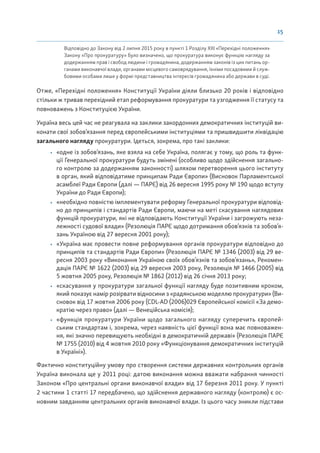 15
Відповідно до Закону від 2 липня 2015 року в пункті 1 Розділу XIII «Перехідні положення»
Закону «Про прокуратуру» було визначено, що прокуратура виконує функцію нагляду за
додержанням прав і свобод людини і громадянина, додержанням законів із цих питань ор-
ганами виконавчої влади, органами місцевого самоврядування, їхніми посадовими й служ-
бовими особами лише у формі представництва інтересів громадянина або держави в суді.
Отже, «Перехідні положення» Конституції України діяли близько 20 років і відповідно
стільки ж тривав перехідний етап реформування прокуратури та узгодження її статусу та
повноважень з Конституцією України.
Україна весь цей час не реагувала на заклики закордонних демократичних інституцій ви-
конати свої зобов’язання перед європейськими інституціями та пришвидшити ліквідацію
загального нагляду прокуратури. Ідеться, зокрема, про такі заклики:
• «одне із зобов’язань, яке взяла на себе Україна, полягає у тому, що роль та функ-
ції Генеральної прокуратури будуть змінені (особливо щодо здійснення загально-
го контролю за додержанням законності) шляхом перетворення цього інституту
в орган, який відповідатиме принципам Ради Європи» (Висновок Парламентської
асамблеї Ради Європи (далі — ПАРЄ) від 26 вересня 1995 року № 190 щодо вступу
України до Ради Європи);
• «необхідно повністю імплементувати реформу Генеральної прокуратури відповід-
но до принципів і стандартів Ради Європи, маючи на меті скасування наглядових
функцій прокуратури, які не відповідають Конституції України і загрожують неза-
лежності судової влади» (Резолюція ПАРЄ щодо дотримання обов’язків та зобов’я-
зань Україною від 27 вересня 2001 року);
• «Україна має провести повне реформування органів прокуратури відповідно до
принципів та стандартів Ради Європи» (Резолюція ПАРЄ № 1346 (2003) від 29 ве-
ресня 2003 року «Виконання Україною своїх обов’язків та зобов’язань», Рекомен-
дація ПАРЄ № 1622 (2003) від 29 вересня 2003 року, Резолюція № 1466 (2005) від
5 жовтня 2005 року, Резолюція № 1862 (2012) від 26 січня 2013 року;
• «скасування у прокуратури загальної функції нагляду буде позитивним кроком,
який показує намір розірвати відносини з «радянською моделлю прокуратури» (Ви-
сновок від 17 жовтня 2006 року (CDL-AD (2006)029 Європейської комісії «За демо-
кратію через право» (далі — Венеційська комісія);
• «функція прокуратури України щодо загального нагляду суперечить європей-
ським стандартам і, зокрема, через наявність цієї функції вона має повноважен-
ня, які значно перевищують необхідні в демократичній державі» (Резолюція ПАРЄ
№ 1755 (2010) від 4 жовтня 2010 року «Функціонування демократичних інституцій
в Україні»).
Фактично конституційну умову про створення системи державних контрольних органів
Україна виконала ще у 2011 році: датою виконання можна вважати набрання чинності
Законом «Про центральні органи виконавчої влади» від 17 березня 2011 року. У пункті
2 частини 1 статті 17 передбачено, що здійснення державного нагляду (контролю) є ос-
новним завданням центральних органів виконавчої влади. Із цього часу зникли підстави
 