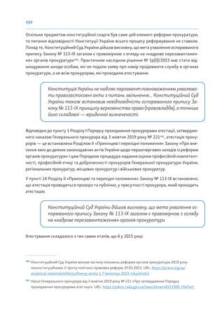 150
Оскільки предметом конституційної скарги був саме цей елемент реформи прокуратури,
то питання відповідності Конституції України всього процесу реформування не ставили.
Понад те, Конституційний Суд України дійшов висновку, що мета ухвалення оспорюваного
припису Закону № 113-ІХ загалом є правомірною з огляду на «кадрове перезавантажен-
ня» органів прокуратури180
. Практичним наслідком рішення № 1р(ІІ)/2023 має стати від-
шкодування шкоди особам, які не подали заяву про намір продовжити службу в органах
прокуратури, а не всім прокурорам, які проходили атестування.
Конституція України не наділяє парламент повноваженням ухвалюва-
ти правозастосовні акти з питань звільнення... Конституційний Суд
України також встановив невідповідність оспорюваного припису За-
кону № 113-ІХ принципу верховенства права (правовладдя), а точніше
його складової — юридичної визначеності.
Відповідно до пункту 1 Розділу І Порядку проходження прокурорами атестації, затвердже-
ного наказом Генерального прокурора від 3 жовтня 2019 року № 221181
, атестація проку-
рорів — це встановлена Розділом II «Прикінцеві і перехідні положення» Закону «Про вне-
сення змін до деяких законодавчих актів України щодо першочергових заходів із реформи
органів прокуратури» і цим Порядком процедура надання оцінки професійній компетент-
ності, професійній етиці та доброчесності прокурорів Генеральної прокуратури України,
регіональних прокуратур, місцевих прокуратур і військових прокуратур.
У пункті 14 Розділу ІІ «Прикінцеві та перехідні положення» Закону № 113-ІХ встановлено,
що атестація проводиться прозоро та публічно, у присутності прокурора, який проходить
атестацію.
Конституційний Суд України дійшов висновку, що мета ухвалення ос-
порюваного припису Закону № 113-ІХ загалом є правомірною з огляду
на «кадрове перезавантаження» органів прокуратури
Атестування складалося з тих самих етапів, що й у 2015 році:
180
Конституційний Суд України визнав частину положень реформи органів прокуратури 2019 року
неконституційними // Центр політико-правових реформ, 07.03.2023. URL: https://pravo.org.ua/
analytical-materials/shhotyzhnevyj-analiz-1-7-bereznya-2023-roky/#link2
181
Наказ Генерального прокурора від 3 жовтня 2019 року № 221 «Про затвердження Порядку
проходження прокурорами атестації». URL: https://zakon.rada.gov.ua/laws/show/v0221900-19#Text
 