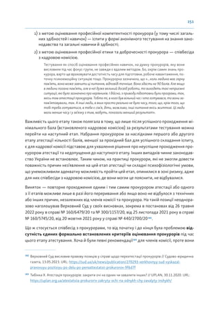151
1) з метою оцінювання професійної компетентності прокурора (у тому числі загаль-
них здібностей і навичок) — іспити у формі анонімного тестування на знання зако-
нодавства та загальні навички й здібності;
2) з метою оцінювання професійної етики та доброчесності прокурора — співбесіда
з кадровою комісією.
Тестування як спосіб оцінювання професійних навичок, на думку прокурорів, яку вони
висловили під час фокус-групи, не завжди є вдалим методом. Бо, окрім самих знань про-
курора, варто ще враховувати достатність часу для підготовки, робоче навантаження, по-
точну психоемоційну ситуацію тощо. Прокурорка зазначила, що «...коли людина має гарну
пам’ять, вона може завчити ці питання, відповіді точніше. Вона здасть на 90 балів. Але якщо
в людини погана пам’ять, але в неї дуже великий досвід роботи, то виходять такі неприємні
ситуації, які було зазначено про керівників. І дійсно, з приводу підготовки були програми, так,
якісь там атестації прокурорів. Тобто ті, в кого був вільний час і хто готувався, то вони за-
пам’ятовували, так. А інші люди, в яких просто реально не було часу, того, що, крім того, що
тобі треба готуватися, в тебе є сім’я, діти, можливо, інші питання якісь життєві. Ці люди
мали менше часу і у зв’язку з тим, мабуть, показали менший результат».
Важливість цього етапу також полягала в тому, що лише після успішного проходження мі-
німального бала (встановленого кадровою комісією) за результатами тестування можна
перейти на наступний етап. Набрання прокурором за наслідками першого або другого
етапу атестації кількості балів, меншої за прохідний бал для успішного складання іспиту,
є для кадрової комісії підставою для ухвалення рішення про неуспішне проходження про-
курором атестації та недопущення до наступного етапу. Інших випадків чинне законодав-
ство України не встановлює. Таким чином, на практиці прокурори, які не змогли довести
поважність причин нез’явлення на цей етап атестації чи складні психофізіологічні умови,
що унеможливили адекватну можливість пройти цей етап, опинилися в зоні ризику, адже
для них співбесіди з кадровою комісією, де вони могли це пояснити, не відбувалися.
Виняток — повторне проходження одним і тим самим прокурором атестації або одного
з її етапів можливе лише в разі його переривання або якщо воно не відбулося з технічних
або інших причин, незалежних від членів комісії та прокурора. На такій позиції неоднора-
зово наголошував Верховний Суд у своїх висновках, зокрема в постановах від 26 травня
2022 року в справі № 160/6479/20 та № 300/1157/20, від 25 листопада 2021 року в справі
№ 160/5745/20, від 20 жовтня 2021 року у справі № 440/2700/20182
.
Що ж стосується співбесід з прокурорами, то від початку і до кінця була проблемою від-
сутність єдиних формально встановлених критеріїв оцінювання прокурорів під час
цього етапу атестування. Хоча й були певні рекомендації183
для членів комісії, проте вони
182
Верховний Суд висловив правову позицію у справі щодо переатестації прокурорів // Судово-юридична
газета, 13.05.2023. URL: https://sud.ua/uk/news/publication/270293-verkhovnyy-sud-vyskazal-
pravovuyu-pozitsiyu-po-delu-po-pereattestatsii-prokurorov-9f6d7f
183
Тибінка Х. Атестація прокурорів: закрити очі на одних чи завалити інших? // UPLAN, 30.11.2020. URL:
https://uplan.org.ua/atestatsiia-prokuroriv-zakryty-ochi-na-odnykh-chy-zavalyty-inshykh/
 