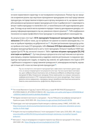 152
не мали нормативного характеру та застосовувалися опціонально. Пізніше під час проце-
сів оскарження рішень про неуспішне проходження прокурорами атестації представники
прокуратури, які представляли інтереси цього органу, вказували на те, що одним з крите-
ріїв оцінювання дотримання правил прокурорської етики та доброчесності є відповідність
витрат і майна прокурора та членів його сім`ї, а також близьких осіб задекларованим дохо-
дам. З огляду на це комісія могла оцінювати порядок і повноту декларування доходів, а от-
риману інформацію враховувати під час ухвалення спірного рішення184
. Тобто відбувалися
посилання на норми професійної етики прокурора та антикорупційного законодавства.
За результатами атестації «55% прокурорів Генеральної прокуратури України було
звільнено (729 осіб) як таких, що не пройшли тестування на знання законодавства, а та-
кож не пройшли перевірку на доброчесність»185
. На рівні регіональних прокуратур успіш-
но пройшли атестацію 2/3 прокурорів, тобто близько 33% було звільнено186. В атестації
місцевих прокуратур брали участь шість тисяч прокурорів. Успішно її пройшли 4 064 про-
курори (це 67,7% від загальної кількості. Тобто третина місцевих прокурорів (32,3%)
атестацію не пройшла)187
. Суттєва різниця в результатах атестації пояснюється організа-
цією процесу, зокрема переважанням у кадрових комісіях регіональних та окружних про-
куратур прокурорських кадрів, на відміну від комісій, які здійснювали атестацію в ОГП
і здебільшого складалися з представників громадськості, міжнародних експертів, науков-
ців та інших осіб з-поза системи органів прокуратури188
.
Під час експертного опитування прокурорів було зафіксовано протилежні думки щодо
того, як можна інтерпретувати такі результати атестації. Частина оцінок були позитивни-
ми, адже «відбулось більше позитивних змін, які дозволили відібрати на відкритому конкурсі
прокурорів до Офісу Генерального прокурора. Вплив керівництва на ці процеси зменшився»,
«реформа розпочалася із ГПУ і торкнулася фактично усіх ланок прокуратури. Тому її можна
вважати логічно завершеною», «прокурори у процесі проведення атестації мали можливість
довести свою компетентність, професійність, доброчесність».
184
Постанова Верховного Суду від 3 серпня 2022 року у справі № 420/7416/20 (провадження
№ К/9901/26681/21, № К/9901/27198/21). URL: http://iplex.com.ua/doc.php?regnum=105565065&red
=100003b17a8b815051bd407ac8e906bc49ee80&d=5
185
Ми будемо змінювати ментальність прокурорів — Руслан Рябошапка про реформу прокуратури //
Українське радіо, 26.02.2020. URL: http://www.nrcu.gov.ua/news.html?newsID=92794
186
Правосуддя: атестація прокурорів в Україні виходить на фінішну пряму // КМЄС, 14.05.2021. URL:
https://www.euam-ukraine.eu/ua/news/opinion/justice-ukraine-s-prosecution-attestation-process-
reaches-its-final-stage/
187
В Україні атестації не пройшли близько 2 тисяч прокурорів // Слово і діло, 22.01.2021. URL: https://
www.slovoidilo.ua/2021/01/22/novyna/suspilstvo/ukrayini-atestacziyu-ne-projshly-2-tysyach-
prokuroriv
188
Миткалик С. Чому не виправдалися очікування переатестації обласних прокурорів? // Ліга. Блоги,
28.07.2020. URL: https://blog.liga.net/user/smytkalyk/article/37528
 