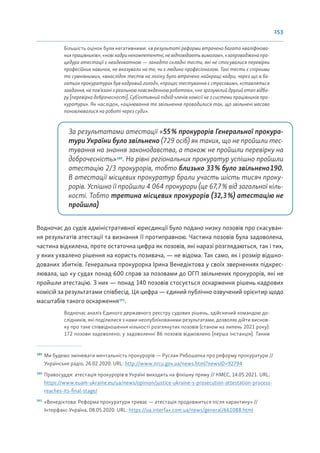 153
Більшість оцінок були негативними: «в результаті реформи втрачено багато кваліфікова-
нихпрацівників»; «новікадринекомпетентні,невідповідаютьвимогам», «запровадженапро-
цедура атестації є неадекватною — занадто складні тести, які не стосувалися перевірки
професійних навичок, не вказували на те, чи є людина професіоналом. Такі тести є спірними
та сумнівними», «внаслідок тестів на логіку було втрачено найкращі кадри, через що в ба-
гатьох прокуратурах був кадровий голод», «процес тестування є стресовим», «ставляться
завдання, не пов’язані з реальною повсякденною роботою», «не зрозумілий другий етап відбо-
ру [перевірка доброчесності]. Суб’єктивний підхід членів комісії не з системи працівників про-
куратури». Як наслідок, «оцінювання та звільнення проводилися так, що звільнені масово
поновлювалися на роботі через суди».
За результатами атестації «55% прокурорів Генеральної прокура-
тури України було звільнено (729 осіб) як таких, що не пройшли тес-
тування на знання законодавства, а також не пройшли перевірку на
доброчесність»189
. На рівні регіональних прокуратур успішно пройшли
атестацію 2/3 прокурорів, тобто близько 33% було звільнено190.
В атестації місцевих прокуратур брали участь шість тисяч проку-
рорів. Успішно її пройшли 4 064 прокурори (це 67,7% від загальної кіль-
кості. Тобто третина місцевих прокурорів (32,3%) атестацію не
пройшла)
Водночас до судів адміністративної юрисдикції було подано низку позовів про скасуван-
ня результатів атестації та визнання її протиправною. Частина позовів була задоволена,
частина відхилена, проте остаточна цифра як позовів, які наразі розглядаються, так і тих,
у яких ухвалено рішення на користь позивача, — не відома. Так само, як і розмір відшко-
дованих збитків. Генеральна прокурорка Ірина Венедіктова у своїх зверненнях підкрес-
лювала, що «у судах понад 600 справ за позовами до ОГП звільнених прокурорів, які не
пройшли атестацію. З них — понад 140 позовів стосується оскарження рішень кадрових
комісій за результатами співбесід. Ця цифра — єдиний публічно озвучений орієнтир щодо
масштабів такого оскарження191
.
Водночас аналіз Єдиного державного реєстру судових рішень, здійснений командою до-
слідників, які поділилися з нами неопублікованими результатами, дозволяє дійти виснов-
ку про таке співвідношення кількості розглянутих позовів (станом на липень 2021 року):
172 позови задоволено; у задоволенні 86 позовів відмовлено (перша інстанція). Таким
189
Ми будемо змінювати ментальність прокурорів — Руслан Рябошапка про реформу прокуратури //
Українське радіо, 26.02.2020. URL: http://www.nrcu.gov.ua/news.html?newsID=92794
190
Правосуддя: атестація прокурорів в Україні виходить на фінішну пряму // КМЄС, 14.05.2021. URL:
https://www.euam-ukraine.eu/ua/news/opinion/justice-ukraine-s-prosecution-attestation-process-
reaches-its-final-stage/
191
«Венедіктова: Реформа прокуратури триває — атестація продовжиться після карантину» //
Інтерфакс-Україна, 08.05.2020. URL: https://ua.interfax.com.ua/news/general/661088.html
 