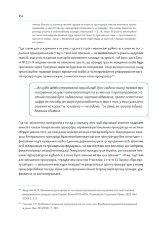 154
чином, більшість рішень ухвалені судами на користь прокурорів, накази визнають проти-
правними, а неатестованих прокурорів поновлюють на посадах. При цьому відсоток пе-
регляду рішень в апеляційному порядку невисокий — 21 %, лише 26 рішень апеляційної
інстанції скасовували рішення суду першої інстанції та призначали інше — протилежне рі-
шення по справі. Урешті, Верховний Суд також переглядає ці рішення, і процес оскаржен-
ня триває.
Підставою для оскарження є як уже згадана історія з неконституційністю «заяви на пого-
дження проходження атестації», так й інші причини — невмотивованість рішень кадрових
комісій, відсутність єдиних критеріїв оцінювання кандидатів, урешті, той факт, що в Зако-
ні № 113-ІХ жодним чином не зазначено про те, що прокуратура як юридична особа буде
припинена через її реорганізацію чи буде взагалі ліквідована. Реорганізація означає зміну
організаційно-правової форми юридичної особи, а після проведення реформування орга-
нів прокуратури, прямо кажучи, змінилася лише назва прокуратур192
.
...до судів адміністративної юрисдикції було подано низку позовів про
скасування результатів атестації та визнання її протиправною. Ча-
стина позовів була задоволена, частина відхилена, проте остаточна
цифра як позовів, які наразі розглядаються, так і тих, у яких ухвалено
рішення на користь позивача, — не відома. Так само, як і розмір відшко-
дованих збитків.
Під час звільнення прокурорів з посад у порядку атестації відповідні рішення кадрових
комісій і накази Генерального прокурора, керівників регіональних прокуратур не містили
обґрунтування того, що ліквідація чи реорганізація справді відбулася. Відповідними нака-
зами Генерального прокурора були перейменовані органи прокуратури без зміни іденти-
фікаційних кодів юридичних осіб у Єдиному державному реєстрі юридичних осіб, фізичних
осіб-підприємців та громадських формувань. Це дає підстави для висновку, що насправді
фактичної реорганізації чи ліквідації Генеральної прокуратури України, регіональних і міс-
цевих прокуратур не відбулося, а лише було змінено назви цих органів193
. Отже, підстава
для звільнення прокурорів, передбачена пунктом 9 частини 1 статті 51 Закону «Про про-
куратуру», — звільнення внаслідок ліквідації чи реорганізації органу прокуратури, у якому
прокурор обіймає посаду, або в разі скорочення кількості прокурорів органу прокуратури,
фактично не застосовувалася.
192
Зашупіна Ю. В. Звільнення прокурорів як наслідок неуспішного проходження атестації в межах
реформування прокуратури в Україні. Вісник НТУУ «КПІ». Політологія. Соціологія. Право. 2021. Вип.
2 (50). С. 113.
193
Трагнюк Р. Р. Проблеми звільнення прокурорів під час атестації. Юридичний науковий електронний
журнал. Вип. № 4/2021. С. 581.
 