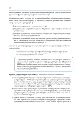 16
для продовження виконання прокуратурою наглядових функцій, адже це призводило до
дублювання функцій відповідних органів виконавчої влади.
Але юридичну крапку в питанні про загальний нагляд було поставлено лише після ухва-
лення Закону «Про прокуратуру» від 14 жовтня 2014 року. Ним було визначено тільки такі
чотири функції прокуратури (ст. 2):
1) підтримання державного обвинувачення в суді;
2) представництво інтересів громадянина або держави в суді у випадках, визначених
цим Законом;
3) нагляд за додержанням законів органами, що провадять оперативно-розшукову ді-
яльність, дізнання, досудове слідство;
4) нагляд за додержанням законів при виконанні судових рішень у кримінальних спра-
вах, а також при застосуванні інших заходів примусового характеру, пов’язаних
з обмеженням особистої свободи громадян, —
і зазначено, що на прокуратуру не можуть покладатися функції, не передбачені Консти-
туцією України.
На той час у Конституції України перелік функцій прокуратури залишався старим. Так само
і після уточнення конституційних функцій прокуратури у 2016 році перелік її функцій у За-
коні «Про прокуратуру» фактично не змінився.
...юридичну крапку в питанні про загальний нагляд було поставле-
но лише після ухвалення Закону «Про прокуратуру» від 14 жовтня
2014 року. Ним було визначено чотири функції прокуратури... і зазна-
чено, що на прокуратуру не можуть покладатися функції, не передба-
чені Конституцією України.
Функція досудового розслідування була остаточно скасована в кілька кроків:
a) спочатку в Розділі XІ «Перехідні положення» Кримінального процесуального кодек-
су України (далі — КПК України) було передбачено, що слідчі органів прокуратури
здійснюють повноваження щодо досудового розслідування до дня введення в дію
положень частиною 4 статті 216 цього Кодексу, щодо злочинів, віднесених до під-
слідності Державного бюро розслідувань (далі — ДБР);
b) потім у Законі «Про прокуратуру» від 14 жовтня 2014 року (пункт 4 Розділу «Пере-
хідні положення») було уточнено, що слідчі органів прокуратури здійснюють досу-
дове розслідування до початку діяльності ДБР, але не пізніше п’яти років після на-
брання чинності КПК України;
c) нарешті, Закон від 12 травня 2016 року «Про внесення змін до деяких законодав-
чих актів України щодо діяльності Генеральної прокуратури України» встановив,
що після введення в дію положень частини 4 статті 216 КПК України кримінальні
 