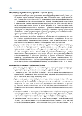 160
Місце прокуратури в системі державної влади та її функції
1. Перелік функцій прокуратури, які визначають її місце й роль у державі, у Конститу-
ції України, Законі України «Про прокуратуру» і КПК України різні, а їхній зміст у За-
коні України «Про прокуратуру» і КПК України визначений неповно й суперечливо,
а в окремих випадках з перевищенням меж конституційних функцій прокуратури
й поверненням елементів загального нагляду прокуратури. Через неповноту й су-
перечливість визначення функцій не можна, зокрема, чітко з’ясувати повноважен-
ня прокурора як процесуального керівника та публічного обвинувача, розмежувати
процесуальний статус і повноваження прокурора — керівника органу прокуратури
та керівника органу досудового розслідування, усунути дублювання повноважень
прокурора та слідчого (детектива) і дізнавача.
2. Наявні законодавчі механізми належно не забезпечують незалежність прокуро-
ра — процесуального керівника, дотримання принципу незмінюваності прокуро-
ра в кримінальному провадженні і відповідно не гарантують відповідальність кон-
кретного прокурора за ефективність розслідування та його результати.
3. Усупереч встановленому в статті 6 Конституції України поділу державної влади,
Закон України «Про прокуратуру» передбачає повноваження Генерального про-
курора, керівників регіональних й окружних прокуратур, їхніх перших заступни-
ків і заступників втручатися в діяльність органів виконавчої влади, якими є органи
правопорядку. При цьому також ігнорується той факт, що координаційна функція
є окремою в державі, і її здійснення відповідно до Конституції і законів України по-
кладається залежно від сфери на Кабінет Міністрів України, Раду національної без-
пеки і оборони України, а в частині реалізації Антикорупційної стратегії та держав-
ної антикорупційної програми з виконання Антикорупційної стратегії — на НАЗК.
Система прокуратури та структура прокуратур
4. Кількість відділів, управлінь та інших структурних підрозділів в органах прокура-
тури і відповідних адміністративних посад прокурорів надмірна.
5. У прокуратурі відсутній подібний до наявного в судах автоматизований розподіл
кримінальних проваджень, який враховував би, зокрема, і спеціалізацію прокуро-
рів — ювенальну, військову, екологічну тощо.
6. Бракує законодавчих механізмів, які можуть забезпечити неможливість зміни гру-
пи прокурорів довільно або без повідомлення про це прокурорів — процесуальних
керівників, або лише якщо неефективність досудового розслідування встановле-
но рішенням дисциплінарного органу чи слідчим суддею в межах реалізації функ-
ції судового контролю за дотриманням прав і свобод людини в кримінальному про-
вадженні.
7. Повноваження ОГП не обмежуються повноваженнями виконання конституційних
функцій прокуратури та міжнародного співробітництва і передбачають можливість
систематичного втручання в діяльність окружних й обласних прокуратур.
8. Закон України «Про прокуратуру» не передбачає належних гарантій ефективної
діяльності спеціалізованих прокуратур у військовій та оборонній сфері, зокрема
шляхом створення окружних спеціалізованих прокуратур у прифронтовій смузі
 