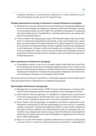 161
й окремих гарнізонах, їх транспортного, військового та іншого забезпечення, ви-
плати винагороди за ризик для життя і здоров’я тощо.
Порядок призначення на посаду та звільнення з посади Генерального прокурора
9. Призначення на посаду і звільнення з посади Генерального прокурора відбувається
в політичному порядку, без відкритого конкурсу, який мала б проводити автори-
тетна конкурсна комісія за участі КДКП, без оцінювання відповідності кандидатів
критеріям доброчесності й професійності. Кваліфікаційні вимоги до посади Гене-
рального прокурора відсутні.
10. У Законі України «Про прокуратуру» відсутній вичерпний перелік підстав для звіль-
нення та припинення повноважень прокурорів, у тому числі Генерального проку-
рора, що унеможливило б їх невмотивоване застосування. Водночас існує можли-
вість висловлення Верховною Радою України недовіри Генеральному прокуророві
та його звільнення з посади з політичних мотивів, що не узгоджується з положен-
нями законодавства, згідно з якими саме від Генерального прокурора залежить
розв’язання питання про притягнення народних депутатів України до криміналь-
ної відповідальності.
Обсяг повноважень Генерального прокурора
11.У відповідних наказах, які до того ж не зареєстровані в Міністерстві юстиції Укра-
їни, повноваження Генерального прокурора надмірно широкі й часто недостатньо
визначені або розширені порівняно з положеннями закону. Це загрожує випадками
перевищення повноважень Генеральним прокурором і передачею частини виключ-
них повноважень Генерального прокурора іншим особам.
При цьому значну частину цих повноважень, насамперед кадрових, могли б здійснювати
Рада прокурорів України і Всеукраїнська конференція прокурорів.
Організаційне забезпечення прокуратури
12.Прокуратури не синхронізовані з ЄРДР та іншими відповідними системами елек-
тронної системи ведення кримінальних проваджень eCase Management System.
13. Закон України «Про прокуратуру» не передбачає генерацію даних кримінальної
статистики прокуратури в режимі реального часу з агрегацією за областями, мі-
стами, а також потребу узгодження цієї статистики із судовою статистикою.
14.Закон України «Про прокуратуру» не передбачає можливості спрямування на фі-
нансування прокуратури (та органів правопорядку) частини коштів, які надійшли
завдяки її діяльності, зокрема від конфіскації грошей чи іншого майна, одержаних
внаслідок вчинення кримінального правопорушення або які є доходами від тако-
го майна тощо. Завдяки цим коштам як одну з гарантій належного організаційного
забезпечення прокуратури можна було б передбачити будівництво або облашту-
вання «офісів правосуддя».
15. Відсутня система об’єктивного оцінювання ефективності діяльності прокуратури
на основі якісних і кількісних показників (динаміка злочинності, відшкодування
 