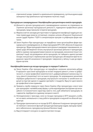 162
спричиненої шкоди, тривалість кримінального провадження, суспільна думка щодо
захищеності від кримінально-протиправних посягань тощо).
Прокурорське самоврядування і Кваліфікаційно-дисциплінарна комісія прокурорів
16. Діяльність органів прокурорського самоврядування належно не спрямована на
сприяння організації прокурорської діяльності, підвищення професійного рівня
прокурорів, представництво інтересів прокурорів.
17. Мережа освітніх закладів для підготовки та підвищення кваліфікації кадрів для сис-
теми правосуддя вимагає оптимізації, зокрема шляхом об’єднання Національної
школи суддів України і ТЦПУ із синхронізацією програм та уніфікацією форм нав-
чання.
18.Закон України «Про прокуратуру» не передбачає таких організаційних форм про-
курорського самоврядування, як збори прокурорів ОГП, САП, обласних й окружних
прокуратур. Збори прокурорів повинні мати реальні самоврядні повноваження, зо-
крема щодо обговорення питань внутрішньої організації діяльності прокуратури,
роботи окремих прокурорів (навантаження на прокурорів, визначення їхньої спе-
ціалізації тощо); заслуховування звітів прокурорів, які займають адміністративні
посади; консультації з керівництвом органів прокуратури; обговорення фактів по-
рушення гарантій незалежності прокурорів і звернення у зв’язку із цим до відпо-
відних органів.
Кваліфікаційні вимоги до посади прокурора та порядок її зайняття
19. Закон України «Про прокуратуру» не передбачає належних механізмів добору
й кар’єрного зростання прокурорів на основі гендерної рівності, етики та добро-
чесності, а також професійної компетентності, диференційованої залежно від ста-
тусу, рівня й спеціалізації того чи іншого прокурора. Не запроваджено механізмів
перевірки доброчесності прокурорів, внутрішнього контролю та запобігання ко-
рупції на підставі єдиних із суддями критеріїв і стандартів. Відсутні єдині вимоги
до професійної етики правника.
20. Тривають спроби повернути через Закон України «Про прокуратуру» класні чини
для прокурорів і напіввійськову форму з усіма відповідними наслідками організа-
ційного та психологічного характеру замість того, щоб зобов’язати прокурорів, як
і адвокатів, перебувати в судовому засіданні в мантії.
21. Непоодинокими є приклади, коли на посадах прокурора в ОГП працюють особи,
які не мають мінімального стажу роботи прокурором в окружній чи обласній про-
куратурі.
22.Прокурори призначаються на посади (в ОГП, обласних й окружних прокуратурах),
не пов’язані з виконання функцій прокуратури (прокурор кадрів, прокурор право-
вого забезпечення, прокурор внутрішньої безпеки тощо).
23.Відсутні відкриті конкурси на адміністративні посади.
 