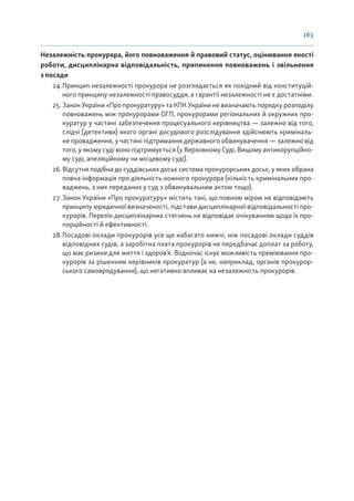 163
Незалежність прокурора, його повноваження й правовий статус, оцінювання якості
роботи, дисциплінарна відповідальність, припинення повноважень і звільнення
з посади
24.Принцип незалежності прокурора не розглядається як похідний від конституцій-
ного принципу незалежності правосуддя, а гарантії незалежності не є достатніми.
25. Закон України «Про прокуратуру» та КПК України не визначають порядку розподілу
повноважень між прокурорами ОГП, прокурорами регіональних й окружних про-
куратур у частині забезпечення процесуального керівництва — залежно від того,
слідчі (детективи) якого органі досудового розслідування здійснюють криміналь-
не провадження, у частині підтримання державного обвинувачення — залежно від
того, у якому суді воно підтримується (у Верховному Суді, Вищому антикорупційно-
му суді, апеляційному чи місцевому суді).
26.Відсутня подібна до суддівських досьє система прокурорських досьє, у яких зібрана
повна інформація про діяльність кожного прокурора (кількість кримінальних про-
ваджень, з них переданих у суд з обвинувальним актом тощо).
27. Закон України «Про прокуратуру» містить такі, що повною мірою не відповідають
принципу юридичної визначеності, підстави дисциплінарної відповідальності про-
курорів. Перелік дисциплінарних стягнень не відповідає очікуванням щодо їх про-
порційності й ефективності.
28.Посадові оклади прокурорів усе ще набагато нижчі, ніж посадові оклади суддів
відповідних судів, а заробітна плата прокурорів не передбачає доплат за роботу,
що має ризики для життя і здоров’я. Водночас існує можливість преміювання про-
курорів за рішенням керівників прокуратур (а не, наприклад, органів прокурор-
ського самоврядування), що негативно впливає на незалежність прокурорів.
 