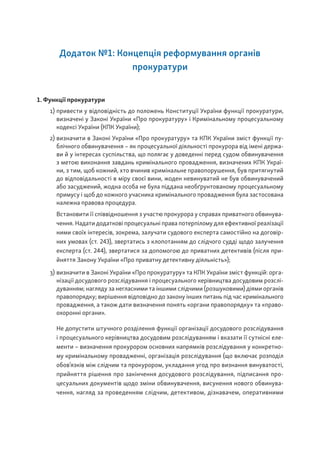 Додаток №1: Концепція реформування органів
прокуратури
1. Функції прокуратури
1) привести у відповідність до положень Конституції України функції прокуратури,
визначені у Законі України «Про прокуратуру» і Кримінальному процесуальному
кодексі України (КПК України);
2) визначити в Законі України «Про прокуратуру» та КПК України зміст функції пу-
блічного обвинувачення – як процесуальної діяльності прокурора від імені держа-
ви й у інтересах суспільства, що полягає у доведенні перед судом обвинувачення
з метою виконання завдань кримінального провадження, визначених КПК Украї-
ни, з тим, щоб кожний, хто вчинив кримінальне правопорушення, був притягнутий
до відповідальності в міру своєї вини, жоден невинуватий не був обвинувачений
або засуджений, жодна особа не була піддана необґрунтованому процесуальному
примусу і щоб до кожного учасника кримінального провадження була застосована
належна правова процедура.
Встановити її співвідношення з участю прокурора у справах приватного обвинува-
чення. Надати додаткові процесуальні права потерпілому для ефективної реалізації
ними своїх інтересів, зокрема, залучати судового експерта самостійно на договір-
них умовах (ст. 243), звертатись з клопотанням до слідчого судді щодо залучення
експерта (ст. 244), звертатися за допомогою до приватних детективів (після при-
йняття Закону України «Про приватну детективну діяльність»);
3) визначити в Законі України «Про прокуратуру» та КПК України зміст функцій: орга-
нізації досудового розслідування і процесуального керівництва досудовим розслі-
дуванням; нагляду за негласними та іншими слідчими (розшуковими) діями органів
правопорядку; вирішення відповідно до закону інших питань під час кримінального
провадження, а також дати визначення понять «органи правопорядку» та «право-
охоронні органи».
Не допустити штучного розділення функції організації досудового розслідування
і процесуального керівництва досудовим розслідуванням і вказати її сутнісні еле-
менти – визначення прокурором основних напрямків розслідування у конкретно-
му кримінальному провадженні, організація розслідування (що включає розподіл
обов’язків між слідчим та прокурором, укладання угод про визнання винуватості,
прийняття рішення про закінчення досудового розслідування, підписання про-
цесуальних документів щодо зміни обвинувачення, висунення нового обвинува-
чення, нагляд за проведенням слідчим, детективом, дізнавачем, оперативними
 